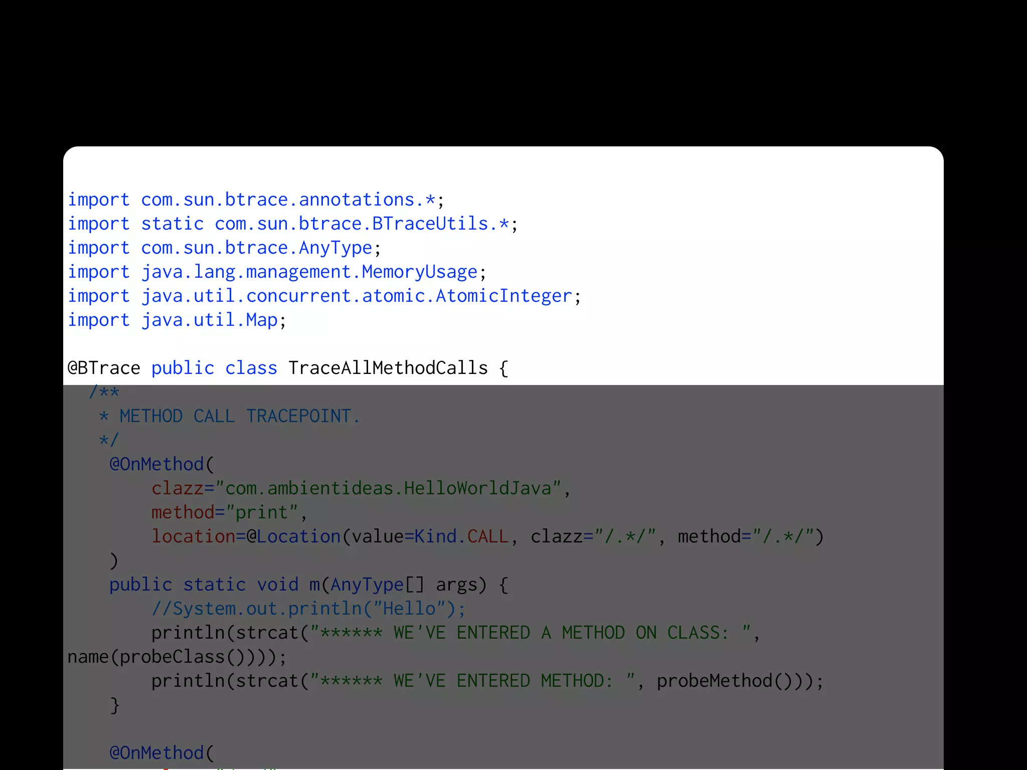 import com.sun.btrace.annotations.*;
import static com.sun.btrace.BTraceUtils.*;
import com.sun.btrace.AnyType;
import java.lang.management.MemoryUsage;
import java.util.concurrent.atomic.AtomicInteger;
import java.util.Map;
@BTrace public class TraceAllMethodCalls {
/**
* METHOD CALL TRACEPOINT.
*/
@OnMethod(
clazz="com.ambientideas.HelloWorldJava",
method="print",
location=@Location(value=Kind.CALL, clazz="/.*/", method="/.*/")
)
public static void m(AnyType[] args) {
//System.out.println("Hello");
println(strcat("****** WE'VE ENTERED A METHOD ON CLASS: ",
name(probeClass())));
println(strcat("****** WE'VE ENTERED METHOD: ", probeMethod()));
}
@OnMethod(
 