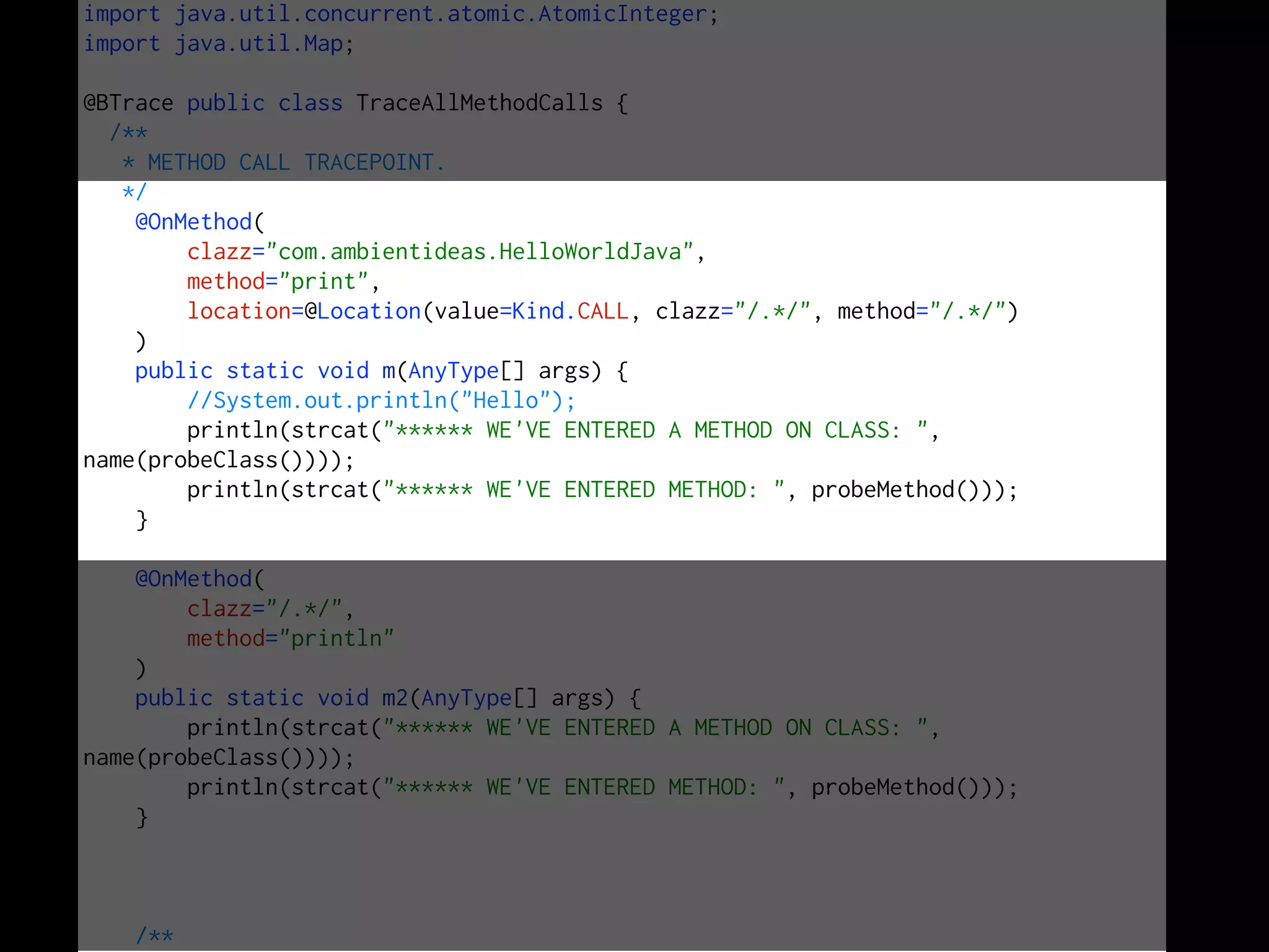 import java.util.concurrent.atomic.AtomicInteger;
import java.util.Map;
@BTrace public class TraceAllMethodCalls {
/**
* METHOD CALL TRACEPOINT.
*/
@OnMethod(
clazz="com.ambientideas.HelloWorldJava",
method="print",
location=@Location(value=Kind.CALL, clazz="/.*/", method="/.*/")
)
public static void m(AnyType[] args) {
//System.out.println("Hello");
println(strcat("****** WE'VE ENTERED A METHOD ON CLASS: ",
name(probeClass())));
println(strcat("****** WE'VE ENTERED METHOD: ", probeMethod()));
}
@OnMethod(
clazz="/.*/",
method="println"
)
public static void m2(AnyType[] args) {
println(strcat("****** WE'VE ENTERED A METHOD ON CLASS: ",
name(probeClass())));
println(strcat("****** WE'VE ENTERED METHOD: ", probeMethod()));
}
/**
 
