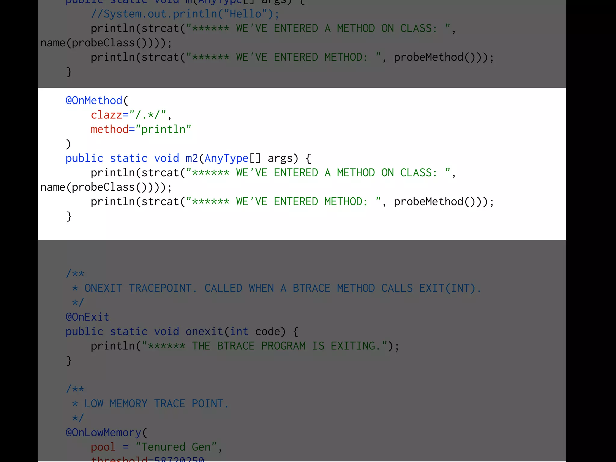 public static void m(AnyType[] args) {
//System.out.println("Hello");
println(strcat("****** WE'VE ENTERED A METHOD ON CLASS: ",
name(probeClass())));
println(strcat("****** WE'VE ENTERED METHOD: ", probeMethod()));
}
@OnMethod(
clazz="/.*/",
method="println"
)
public static void m2(AnyType[] args) {
println(strcat("****** WE'VE ENTERED A METHOD ON CLASS: ",
name(probeClass())));
println(strcat("****** WE'VE ENTERED METHOD: ", probeMethod()));
}
/**
* ONEXIT TRACEPOINT. CALLED WHEN A BTRACE METHOD CALLS EXIT(INT).
*/
@OnExit
public static void onexit(int code) {
println("****** THE BTRACE PROGRAM IS EXITING.");
}
/**
* LOW MEMORY TRACE POINT.
*/
@OnLowMemory(
pool = "Tenured Gen",
 