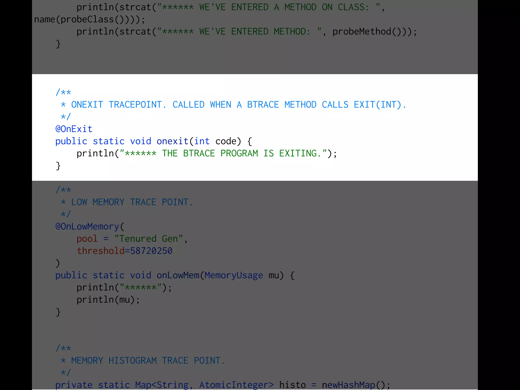 println(strcat("****** WE'VE ENTERED A METHOD ON CLASS: ",
name(probeClass())));
println(strcat("****** WE'VE ENTERED METHOD: ", probeMethod()));
}
/**
* ONEXIT TRACEPOINT. CALLED WHEN A BTRACE METHOD CALLS EXIT(INT).
*/
@OnExit
public static void onexit(int code) {
println("****** THE BTRACE PROGRAM IS EXITING.");
}
/**
* LOW MEMORY TRACE POINT.
*/
@OnLowMemory(
pool = "Tenured Gen",
threshold=58720250
)
public static void onLowMem(MemoryUsage mu) {
println("******");
println(mu);
}
/**
* MEMORY HISTOGRAM TRACE POINT.
*/
private static Map<String, AtomicInteger> histo = newHashMap();
 