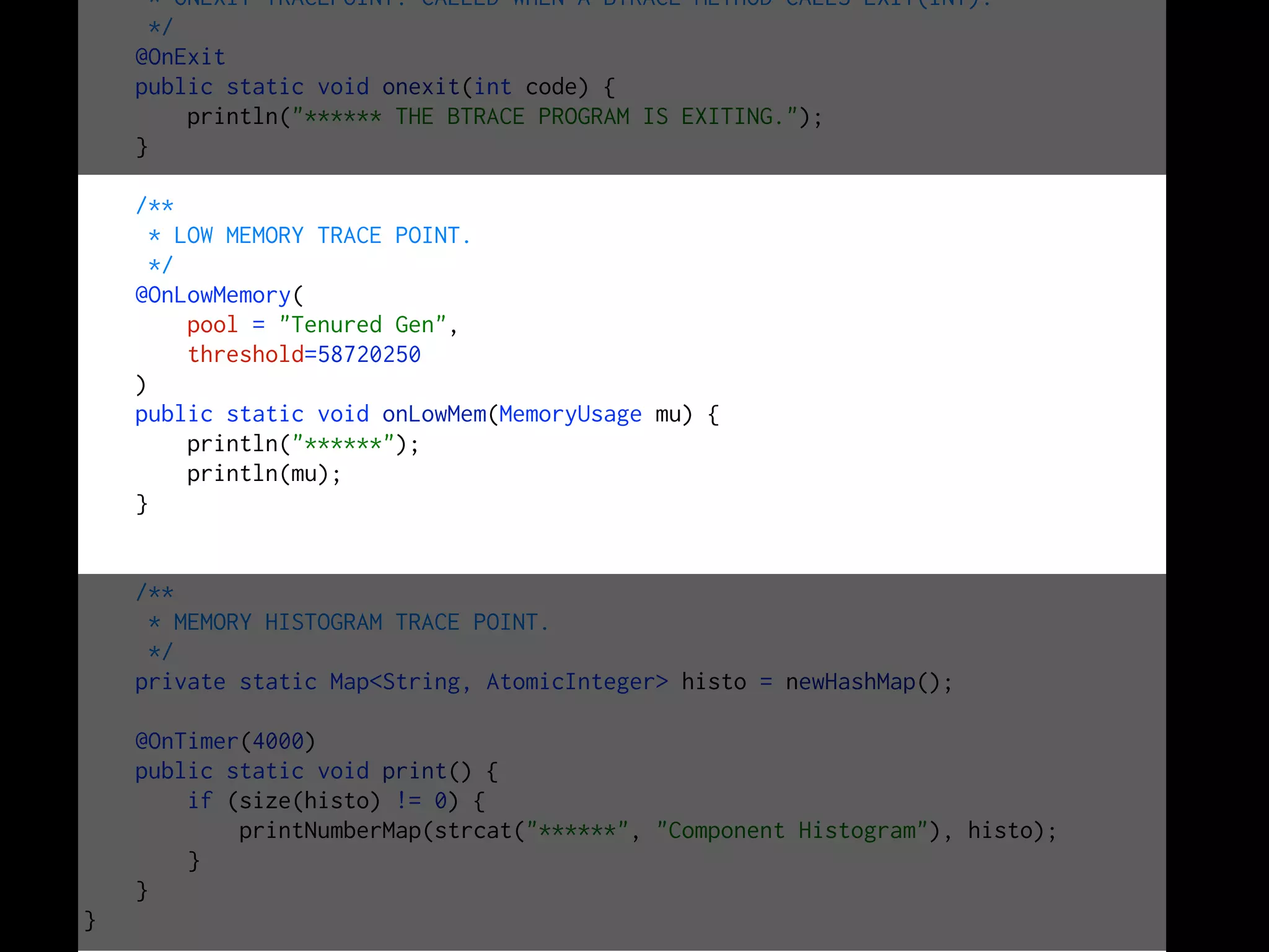 * ONEXIT TRACEPOINT. CALLED WHEN A BTRACE METHOD CALLS EXIT(INT).
*/
@OnExit
public static void onexit(int code) {
println("****** THE BTRACE PROGRAM IS EXITING.");
}
/**
* LOW MEMORY TRACE POINT.
*/
@OnLowMemory(
pool = "Tenured Gen",
threshold=58720250
)
public static void onLowMem(MemoryUsage mu) {
println("******");
println(mu);
}
/**
* MEMORY HISTOGRAM TRACE POINT.
*/
private static Map<String, AtomicInteger> histo = newHashMap();
@OnTimer(4000)
public static void print() {
if (size(histo) != 0) {
printNumberMap(strcat("******", "Component Histogram"), histo);
}
}
}
 
