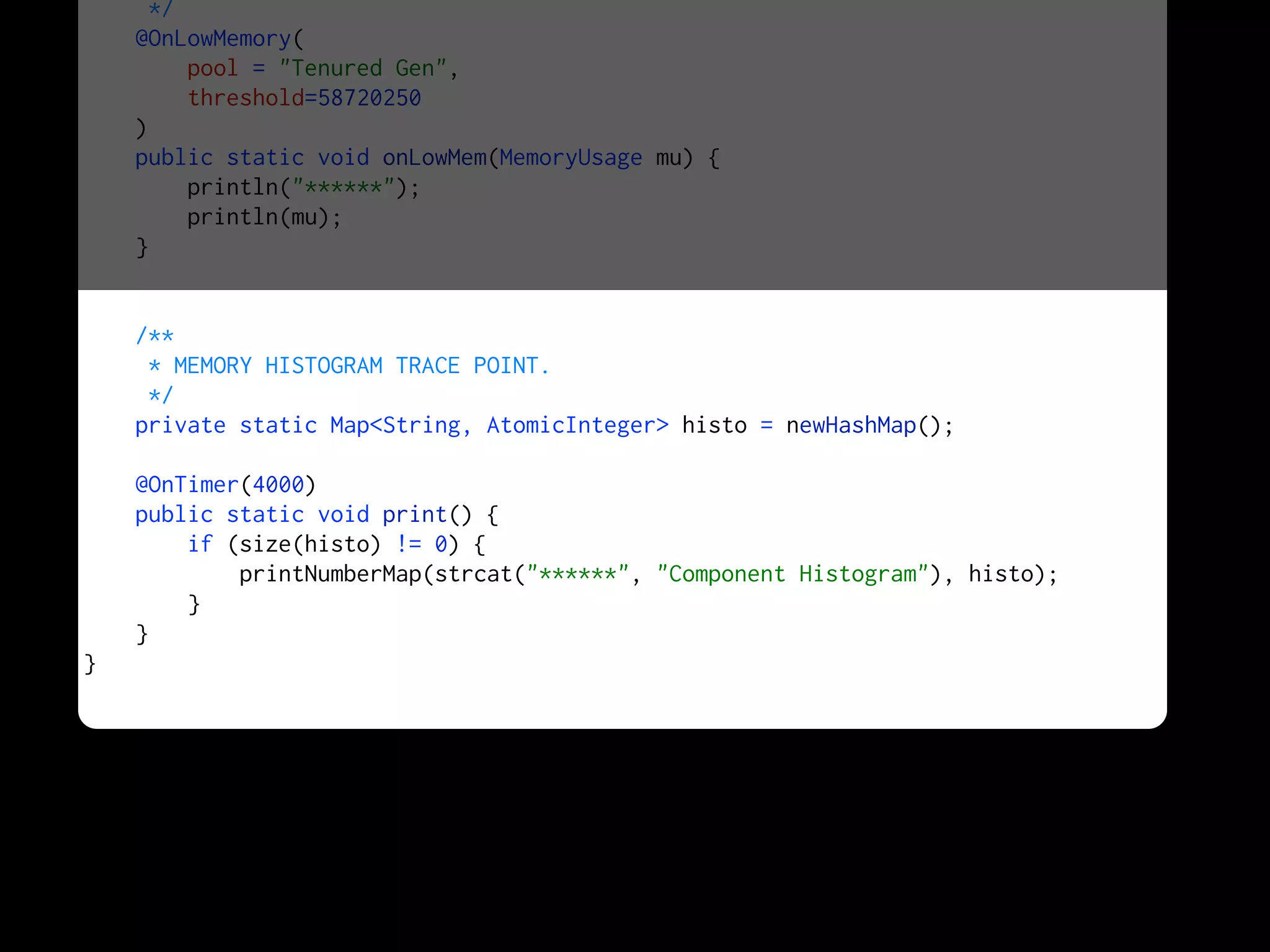*/
@OnLowMemory(
pool = "Tenured Gen",
threshold=58720250
)
public static void onLowMem(MemoryUsage mu) {
println("******");
println(mu);
}
/**
* MEMORY HISTOGRAM TRACE POINT.
*/
private static Map<String, AtomicInteger> histo = newHashMap();
@OnTimer(4000)
public static void print() {
if (size(histo) != 0) {
printNumberMap(strcat("******", "Component Histogram"), histo);
}
}
}
 