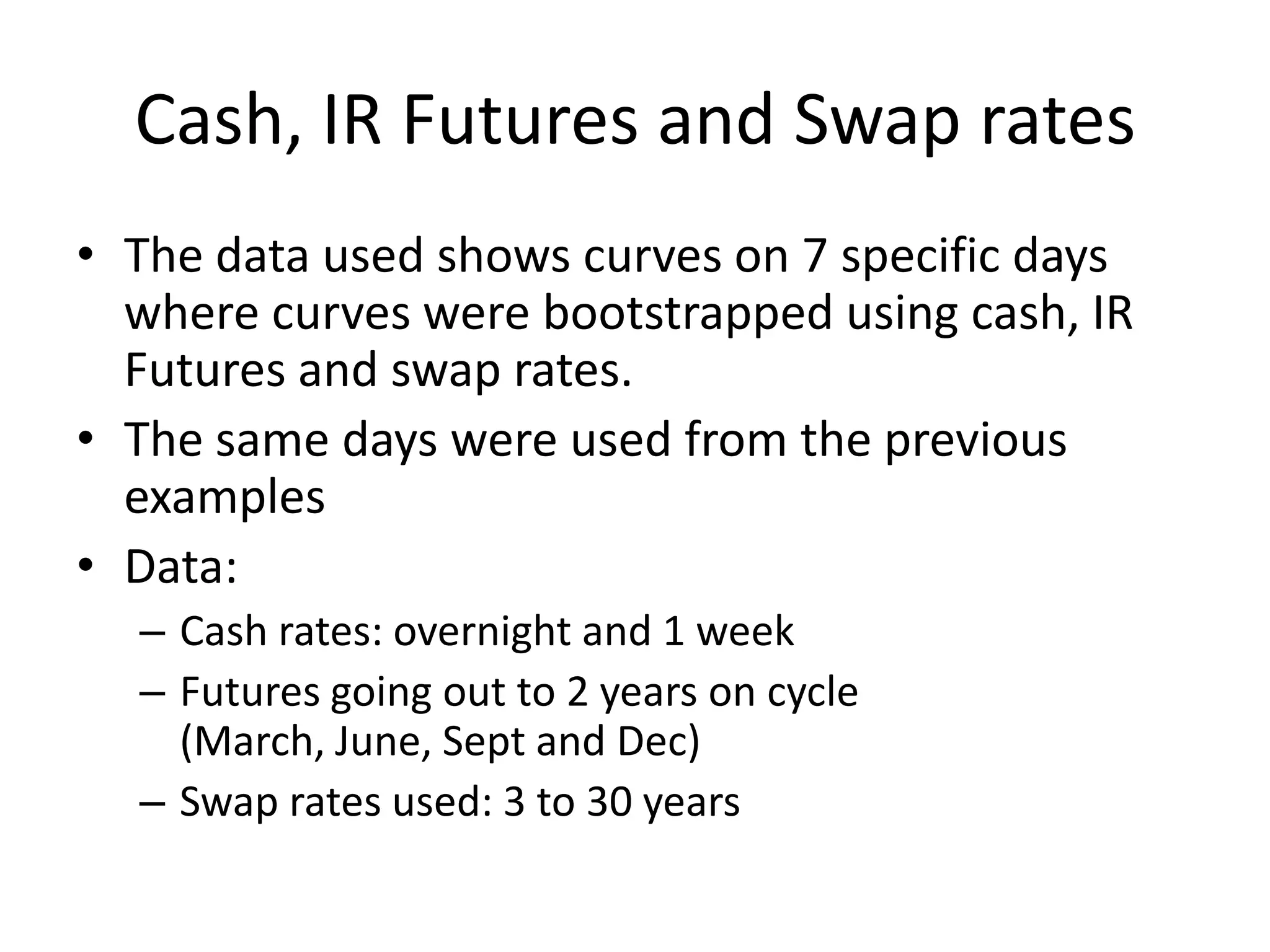 Cash, IR Futures and Swap rates
• The data used shows curves on 7 specific days
  where curves were bootstrapped using cash, IR
  Futures and swap rates.
• The same days were used from the previous
  examples
• Data:
  – Cash rates: overnight and 1 week
  – Futures going out to 2 years on cycle
    (March, June, Sept and Dec)
  – Swap rates used: 3 to 30 years
 