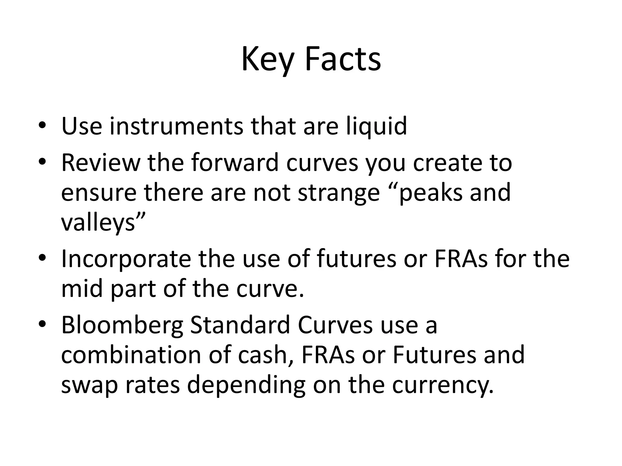Key Facts
• Use instruments that are liquid
• Review the forward curves you create to
  ensure there are not strange “peaks and
  valleys”
• Incorporate the use of futures or FRAs for the
  mid part of the curve.
• Bloomberg Standard Curves use a
  combination of cash, FRAs or Futures and
  swap rates depending on the currency.
 