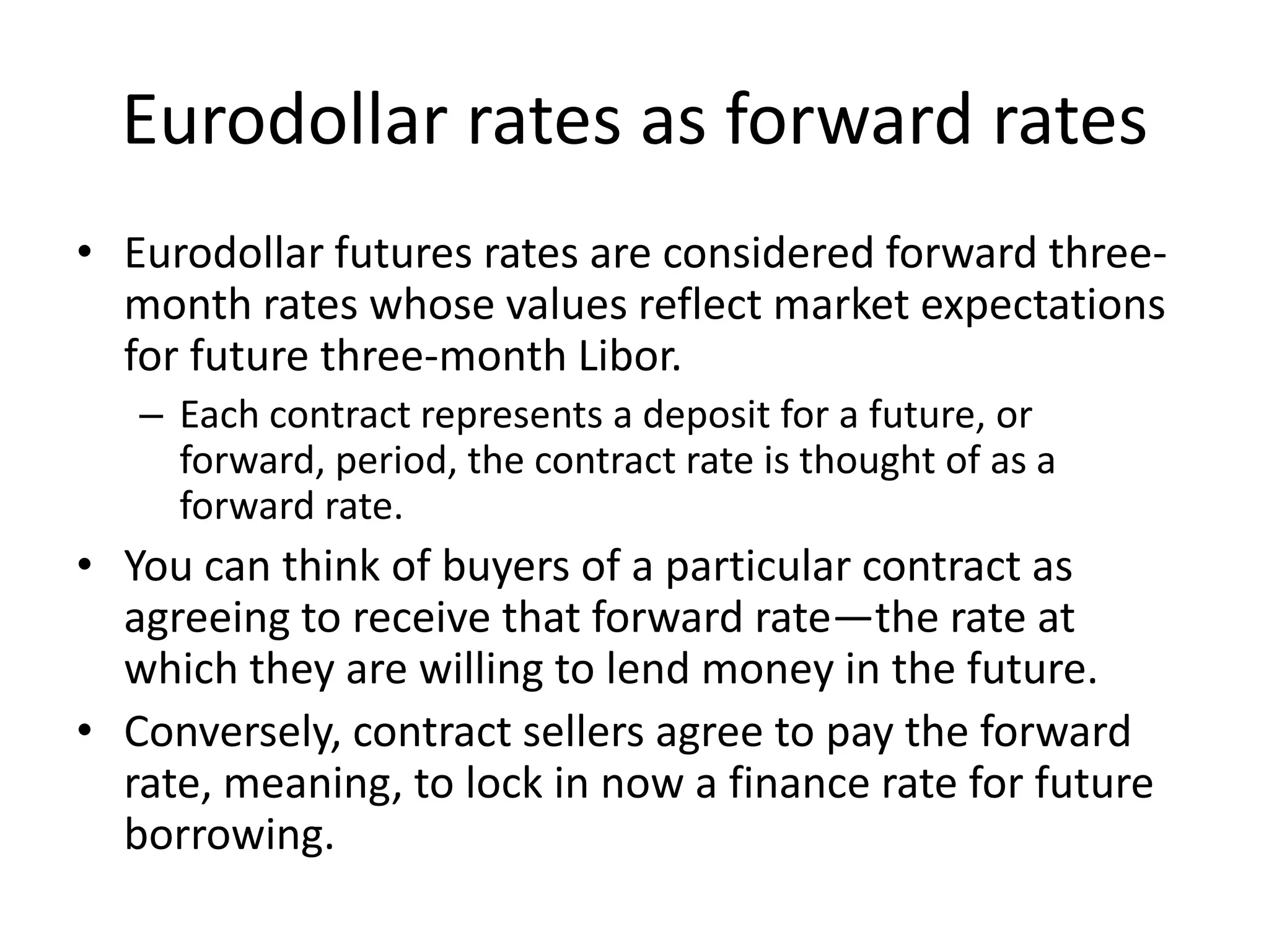 Eurodollar rates as forward rates
• Eurodollar futures rates are considered forward three-
  month rates whose values reflect market expectations
  for future three-month Libor.
   – Each contract represents a deposit for a future, or
     forward, period, the contract rate is thought of as a
     forward rate.
• You can think of buyers of a particular contract as
  agreeing to receive that forward rate—the rate at
  which they are willing to lend money in the future.
• Conversely, contract sellers agree to pay the forward
  rate, meaning, to lock in now a finance rate for future
  borrowing.
 