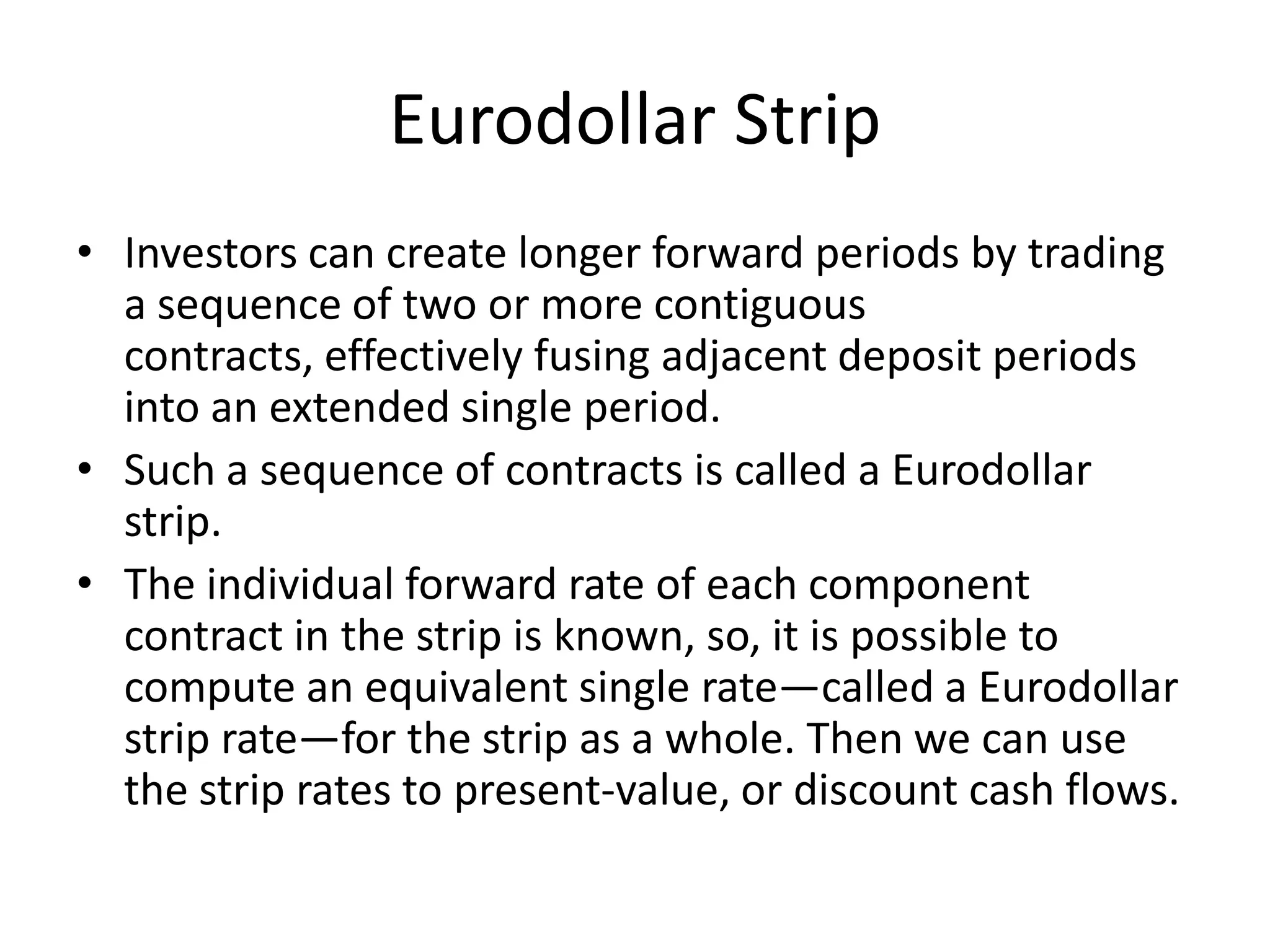 Eurodollar Strip
• Investors can create longer forward periods by trading
  a sequence of two or more contiguous
  contracts, effectively fusing adjacent deposit periods
  into an extended single period.
• Such a sequence of contracts is called a Eurodollar
  strip.
• The individual forward rate of each component
  contract in the strip is known, so, it is possible to
  compute an equivalent single rate—called a Eurodollar
  strip rate—for the strip as a whole. Then we can use
  the strip rates to present-value, or discount cash flows.
 