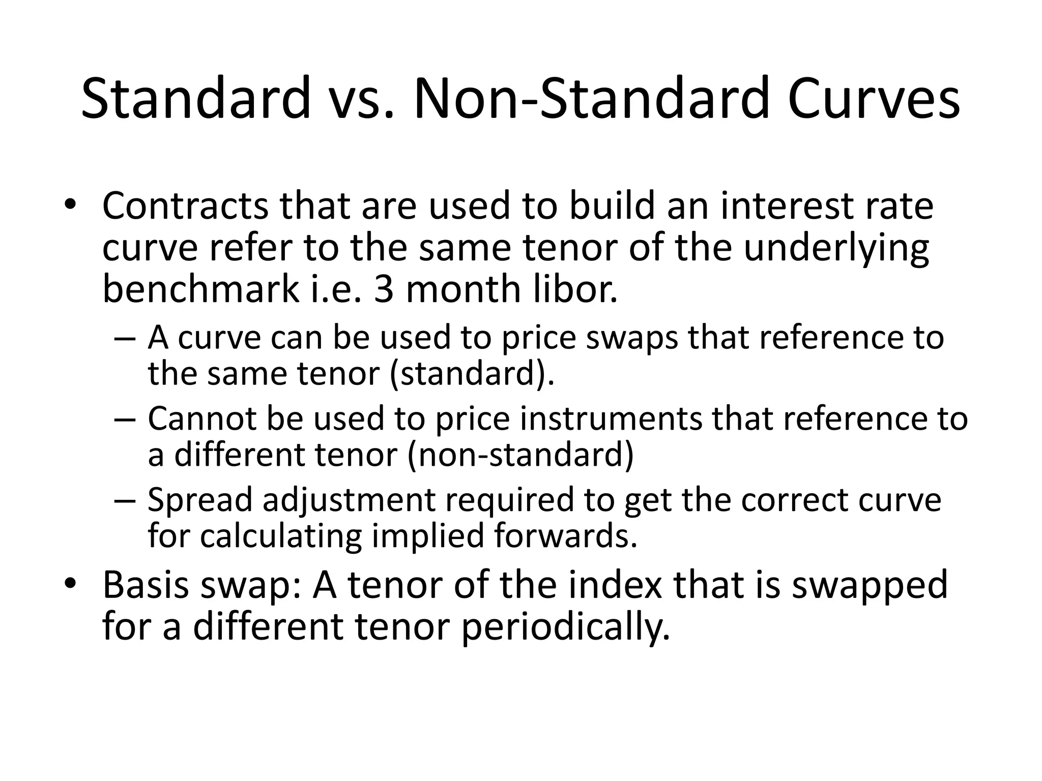 Standard vs. Non-Standard Curves
• Contracts that are used to build an interest rate
  curve refer to the same tenor of the underlying
  benchmark i.e. 3 month libor.
   – A curve can be used to price swaps that reference to
     the same tenor (standard).
   – Cannot be used to price instruments that reference to
     a different tenor (non-standard)
   – Spread adjustment required to get the correct curve
     for calculating implied forwards.
• Basis swap: A tenor of the index that is swapped
  for a different tenor periodically.
 