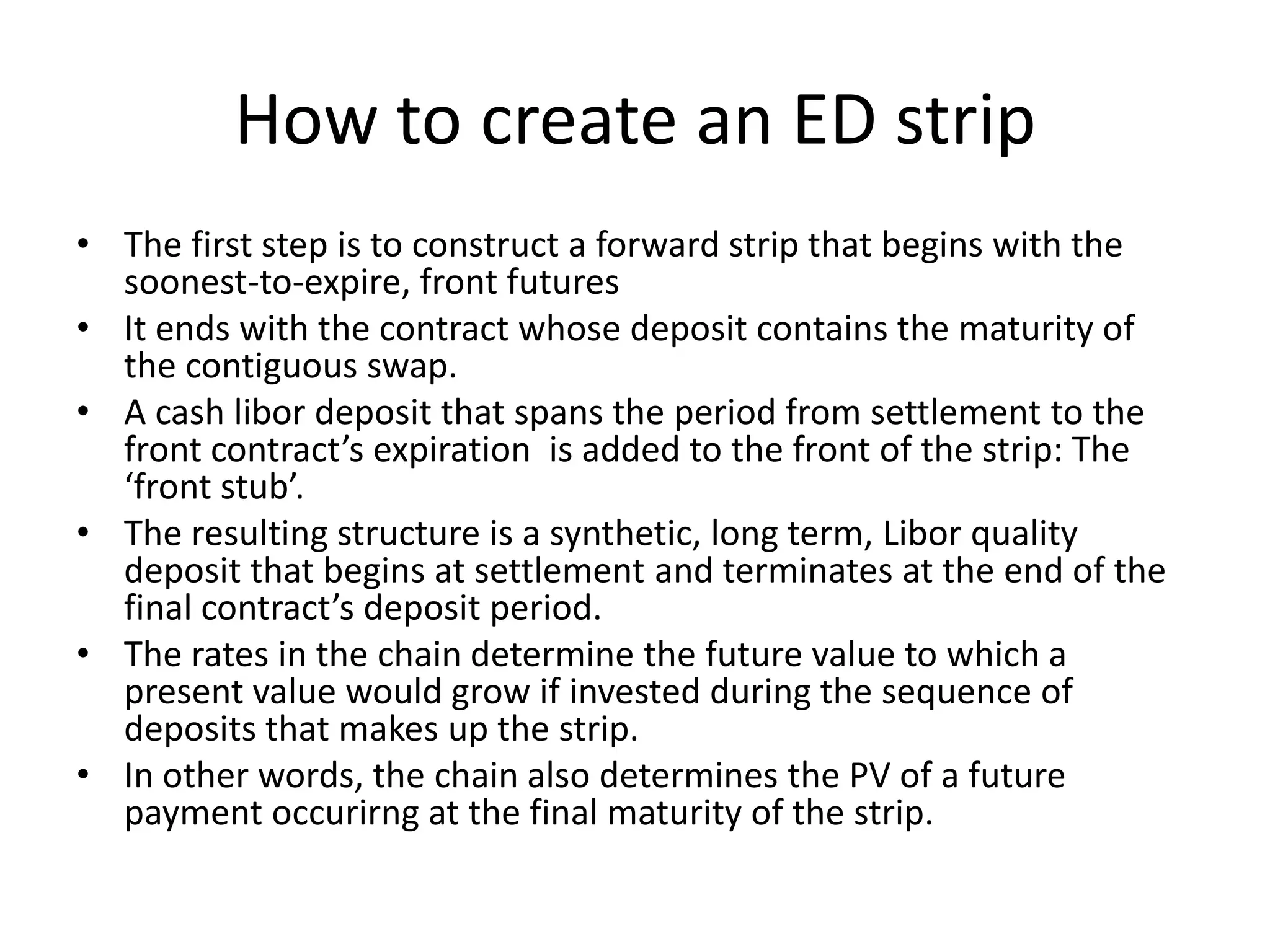 How to create an ED strip
• The first step is to construct a forward strip that begins with the
  soonest-to-expire, front futures
• It ends with the contract whose deposit contains the maturity of
  the contiguous swap.
• A cash libor deposit that spans the period from settlement to the
  front contract’s expiration is added to the front of the strip: The
  ‘front stub’.
• The resulting structure is a synthetic, long term, Libor quality
  deposit that begins at settlement and terminates at the end of the
  final contract’s deposit period.
• The rates in the chain determine the future value to which a
  present value would grow if invested during the sequence of
  deposits that makes up the strip.
• In other words, the chain also determines the PV of a future
  payment occurirng at the final maturity of the strip.
 