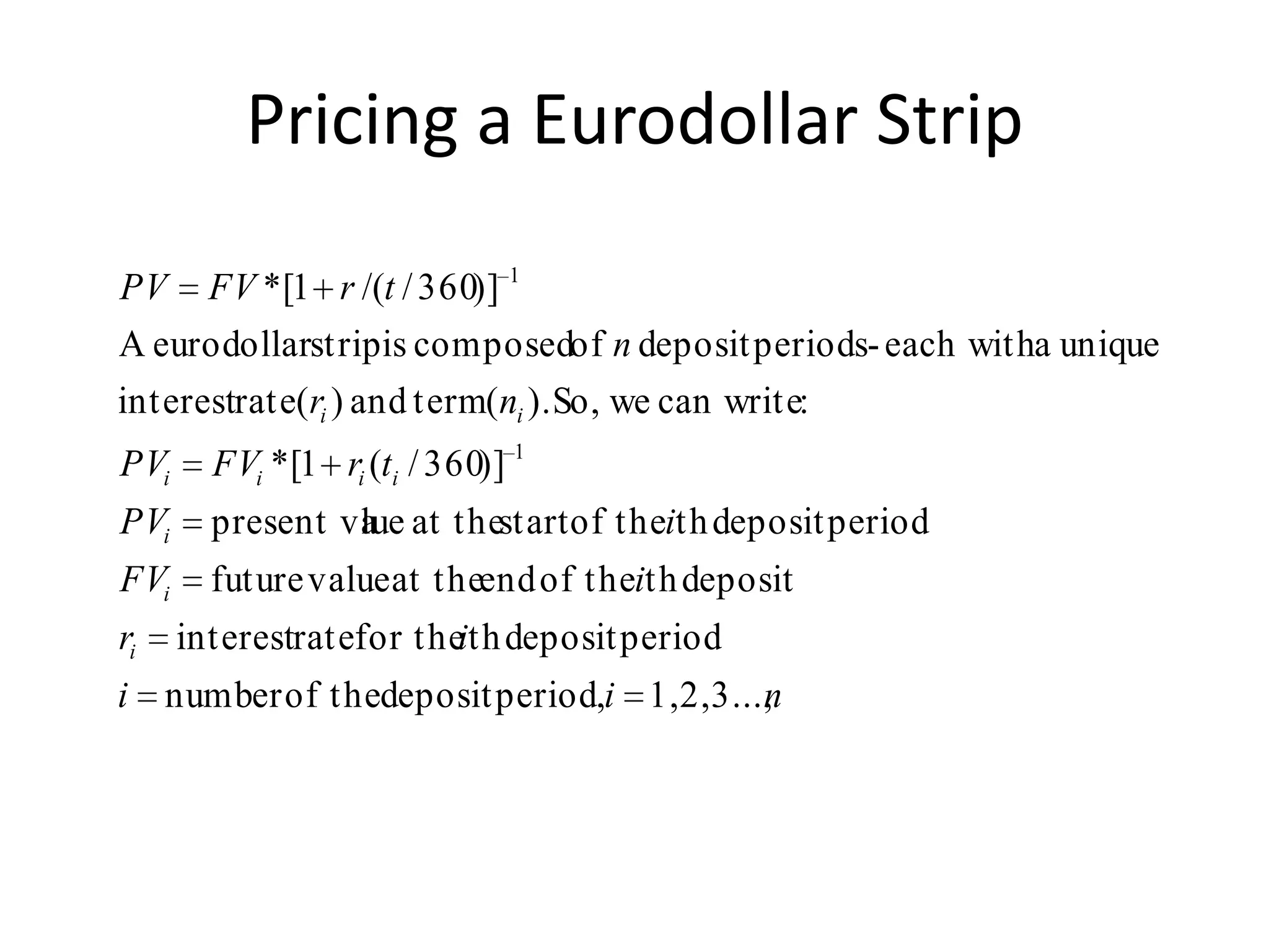 Pricing a Eurodollar Strip

PV FV * [1 r /(t / 360)] 1
A eurodollarstrip is composedof n deposit periods- each witha unique
interestrate(ri ) and term(ni ). So, we can write:
PVi     FVi * [1 ri (ti / 360)] 1
PVi     present va at thestart of theith deposit period
                 lue
FVi     future value at theend of theith deposit
ri    interestratefor theith deposit period
i number of thedeposit period,i 1,2,3...,
                                        n
 