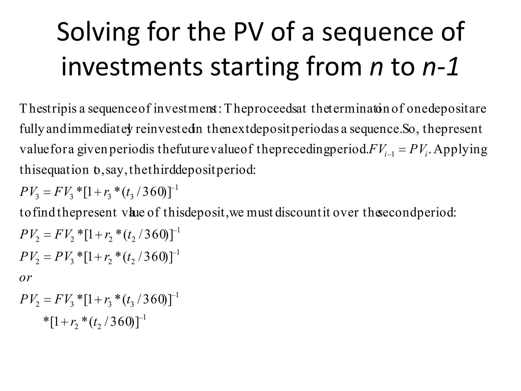 Solving for the PV of a sequence of
         investments starting from n to n-1
T hestrip is a sequence of investment : T heproceedsat theterminati of one deposit are
                                    s                            on
fully and immediatel reinvestedin thenext deposit periodas a sequence.So, thepresent
                     y
value for a given periodis thefuture value of theprecedingperiod.FVi   1   PVi . Applying
thisequation t say, the thirddeposit period:
             o,
PV3     FV3 *[1 r3 * (t3 / 360)] 1
to find thepresent va of thisdeposit,we must discount it over the
                    lue                                         secondperiod:
PV2     FV2 * [1 r2 * (t 2 / 360)] 1
PV2     PV3 *[1 r2 * (t 2 / 360)] 1
or
PV2     FV3 *[1 r3 * (t3 / 360)] 1
      *[1 r2 * (t 2 / 360)] 1
 