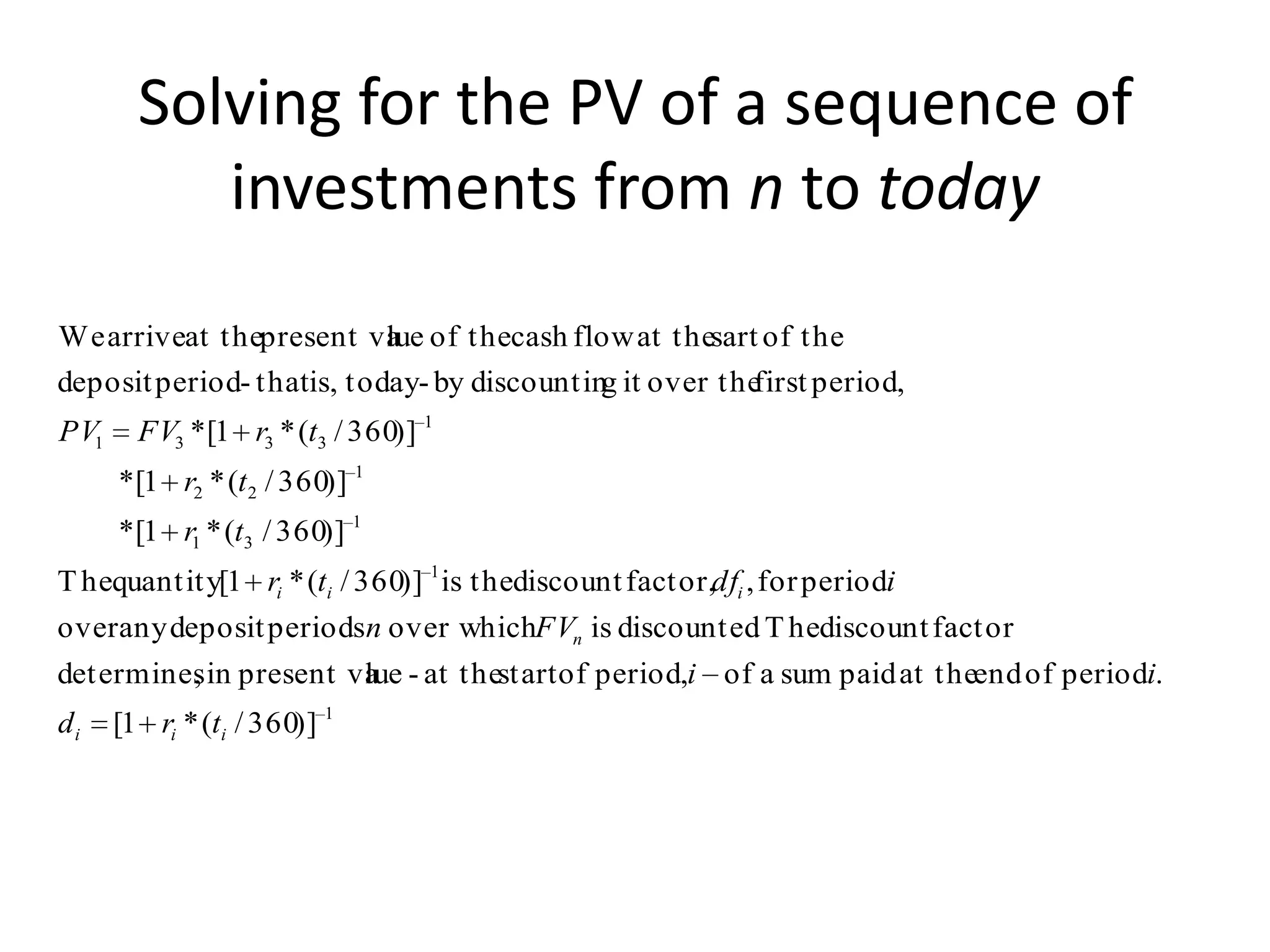 Solving for the PV of a sequence of
           investments from n to today
We arriveat thepresent va of thecash flow at thesart of the
                           lue
deposit period- thatis, today- by discountin it over the
                                            g          first period,
PV1     FV3 *[1 r3 * (t3 / 360)] 1
      *[1 r2 * (t 2 / 360)] 1
      *[1 r1 * (t3 / 360)] 1
T hequantity[1 ri * (ti / 360)] 1 is thediscount factor,dfi , for periodi
over any deposit periodsn over whichFVn is discounted T hediscount factor
                                                     .
determines in present va - at thestart of period,i of a sum paid at theend of periodi.
         ,             lue
di    [1 ri * (ti / 360)] 1
 