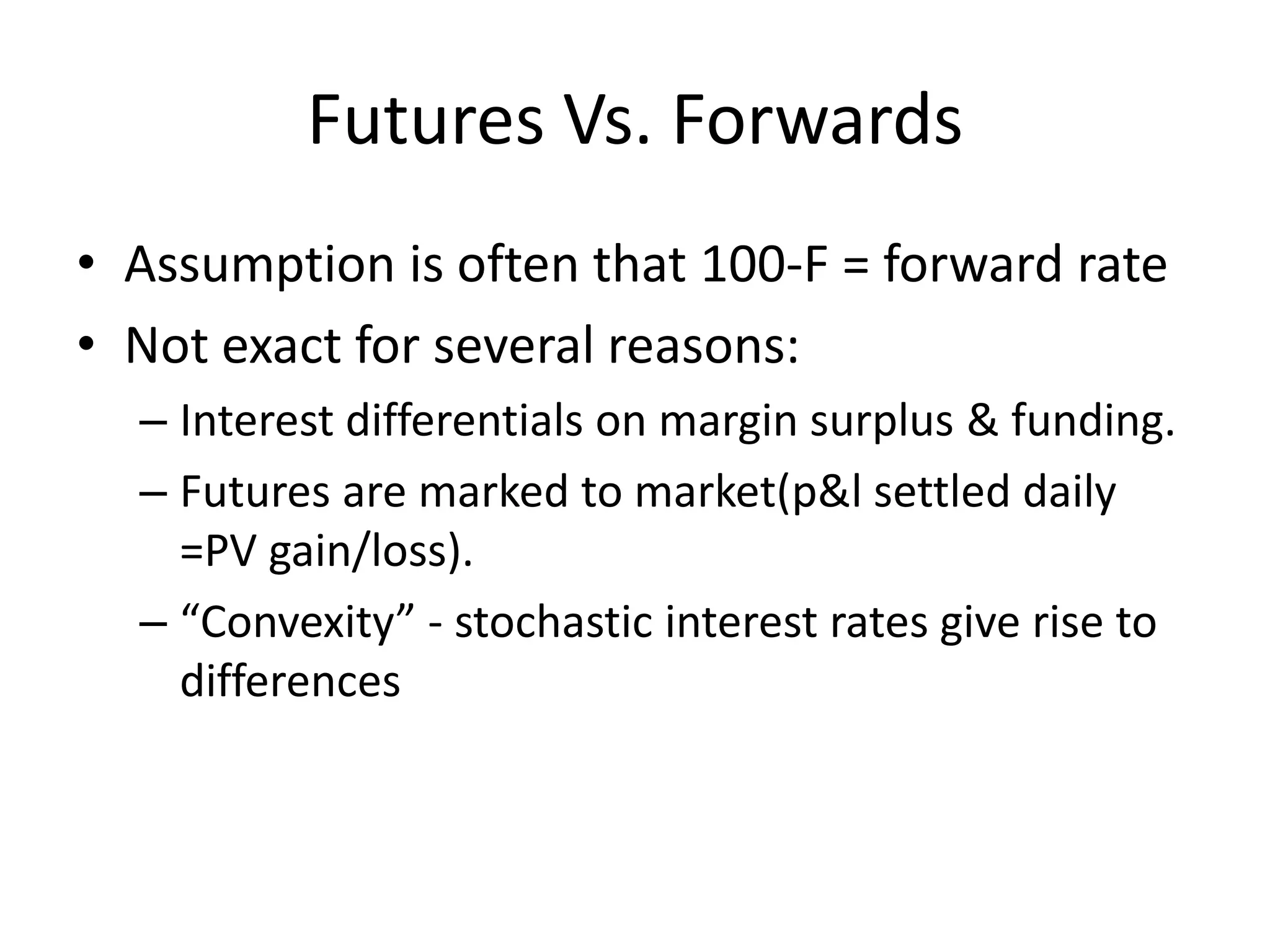 Futures Vs. Forwards
• Assumption is often that 100-F = forward rate
• Not exact for several reasons:
  – Interest differentials on margin surplus & funding.
  – Futures are marked to market(p&l settled daily
    =PV gain/loss).
  – “Convexity” - stochastic interest rates give rise to
    differences
 