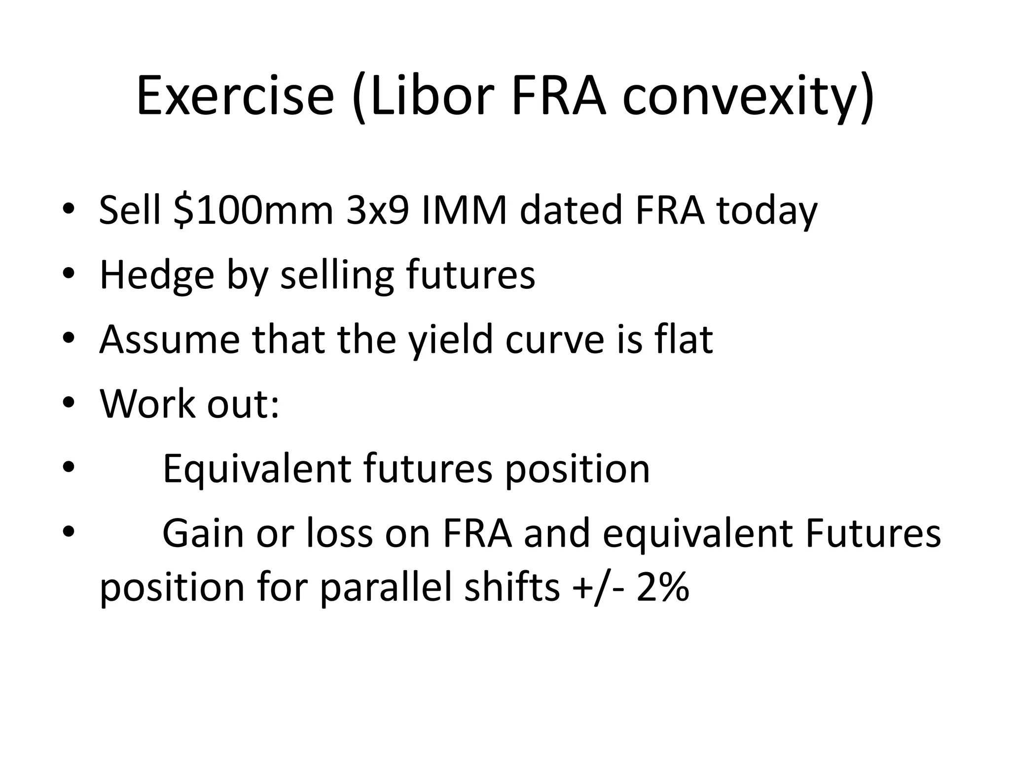 Exercise (Libor FRA convexity)
•   Sell $100mm 3x9 IMM dated FRA today
•   Hedge by selling futures
•   Assume that the yield curve is flat
•   Work out:
•       Equivalent futures position
•       Gain or loss on FRA and equivalent Futures
    position for parallel shifts +/- 2%
 