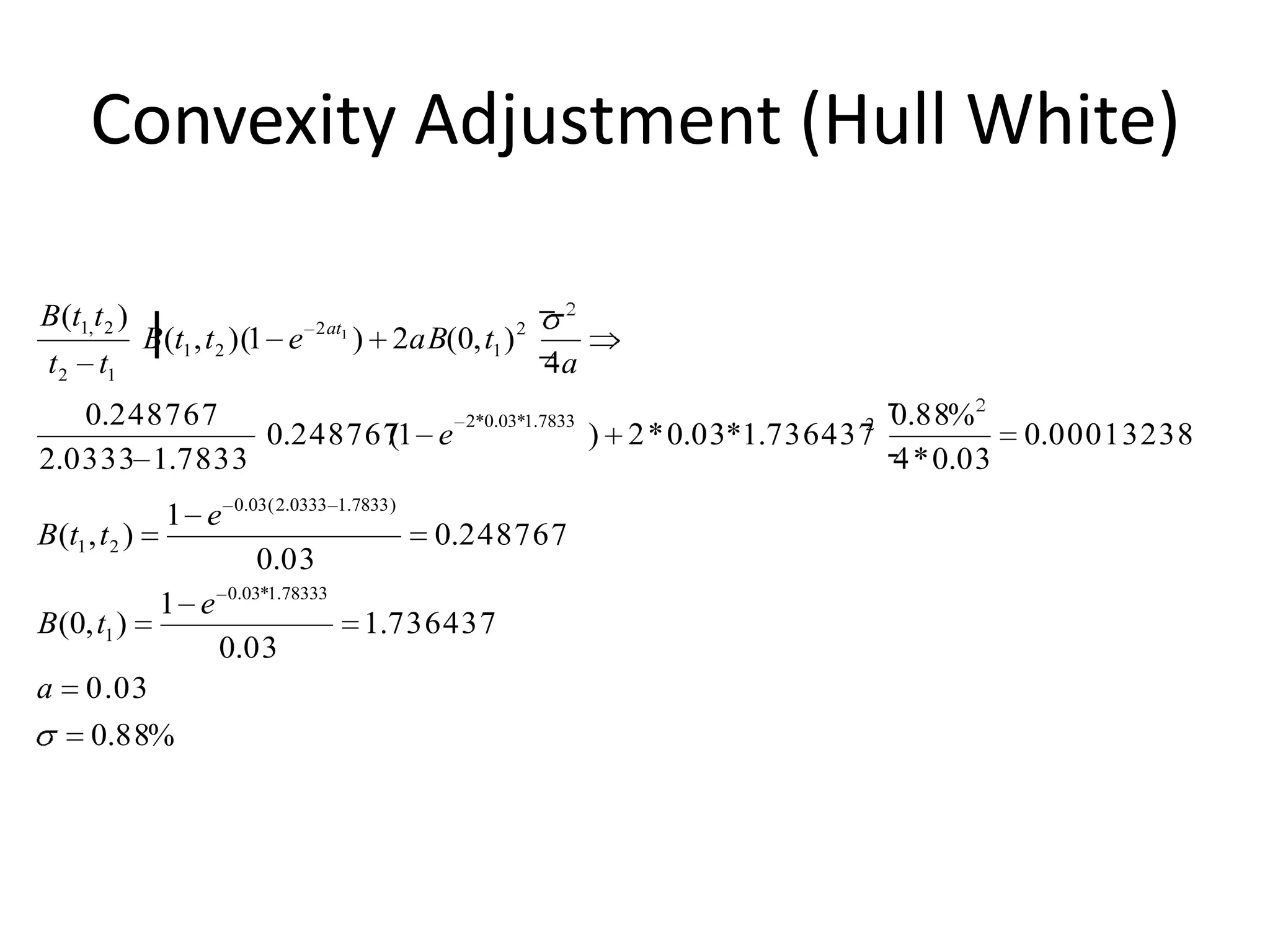 Convexity Adjustment (Hull White)

B (t1,t 2 )                         2 at1
                B (t1 , t 2 )(1 e           ) 2aB(0, t1 ) 2
 t 2 t1                                                         a
   0.248767                                          2*0.03*1.7833                     2   0.88%
              0.2487671 e
                     (                                               ) 2 * 0.03*1.736437              0.000132381
2.0333 1.7833                                                                                * 0.03
                         0.03 ( 2.0333 1.7833 )
                  1 e
B (t1 , t 2 )                                      0.248767
                            0.03
                         0.03*1.78333
                 1 e
B (0, t1 )                                  1.736437
                        0.03
a     0.03
       0.88%
 