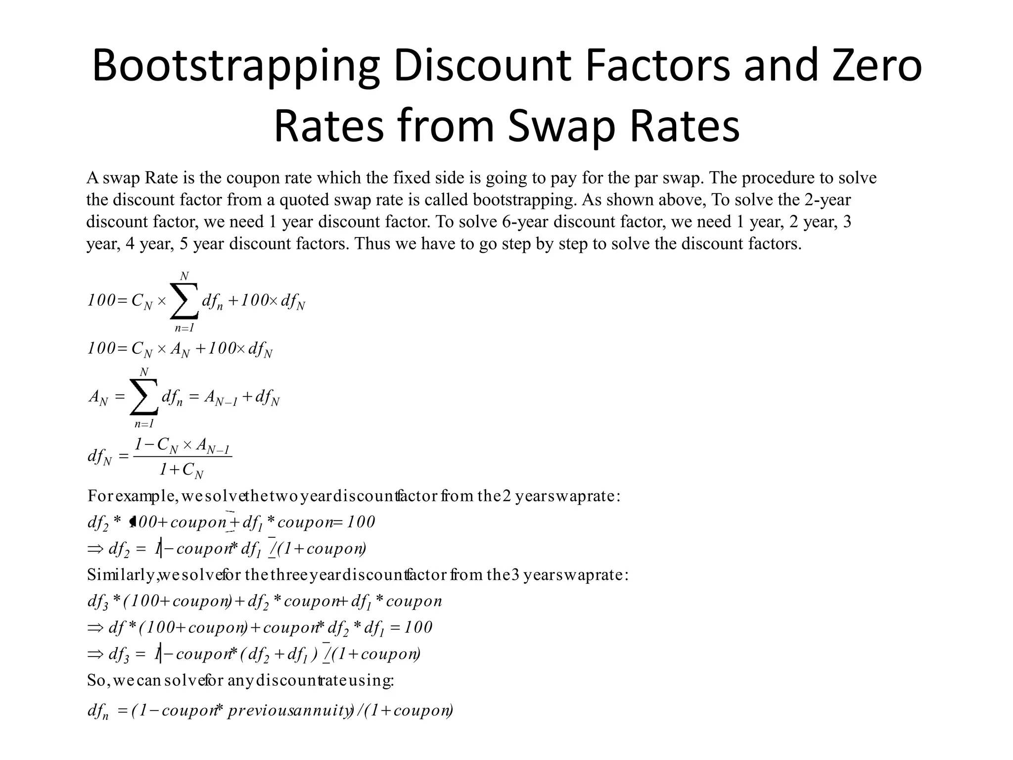 Bootstrapping Discount Factors and Zero
        Rates from Swap Rates
A swap Rate is the coupon rate which the fixed side is going to pay for the par swap. The procedure to solve
the discount factor from a quoted swap rate is called bootstrapping. As shown above, To solve the 2-year
discount factor, we need 1 year discount factor. To solve 6-year discount factor, we need 1 year, 2 year, 3
year, 4 year, 5 year discount factors. Thus we have to go step by step to solve the discount factors.
                   N

100 C N                 dfn 100 df N
                  n 1
100 C N           AN    100 df N
            N

AN               dfn    AN       1   df N
           n 1
           1 C N AN          1
df N
             1 CN
For example, we solvethe two year discountfactor from the 2 year swap rate :
df2 * 100 coupon df1 * coupon 100
     df2        1 coupon df1 /( 1 coupon)
                        *
Similarly,we solvefor the three year discountfactor from the 3 year swap rate :
df3 * ( 100 coupon) df2 * coupon df1 * coupon
     df * ( 100 coupon) coupon df2 * df1
                              *                            100
     df3        1 coupon ( df2
                        *                   df1 ) /( 1 coupon)
So, we can solvefor any discountrate using:
dfn        ( 1 coupon previousannuity) /( 1 coupon)
                     *
 