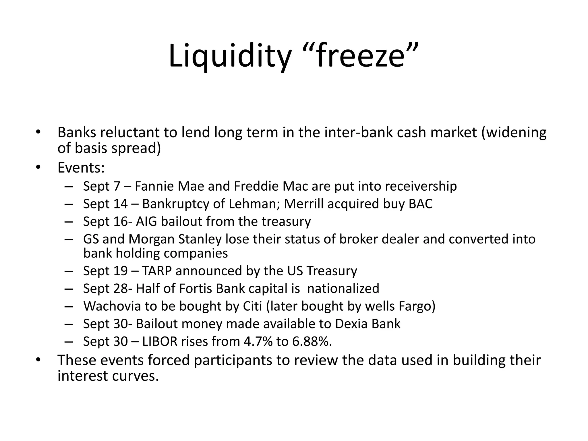 Liquidity “freeze”
• Banks reluctant to lend long term in the inter-bank cash market (widening
  of basis spread)
• Events:
    –   Sept 7 – Fannie Mae and Freddie Mac are put into receivership
    –   Sept 14 – Bankruptcy of Lehman; Merrill acquired buy BAC
    –   Sept 16- AIG bailout from the treasury
    –   GS and Morgan Stanley lose their status of broker dealer and converted into
        bank holding companies
    –   Sept 19 – TARP announced by the US Treasury
    –   Sept 28- Half of Fortis Bank capital is nationalized
    –   Wachovia to be bought by Citi (later bought by wells Fargo)
    –   Sept 30- Bailout money made available to Dexia Bank
    –   Sept 30 – LIBOR rises from 4.7% to 6.88%.
• These events forced participants to review the data used in building their
  interest curves.
 