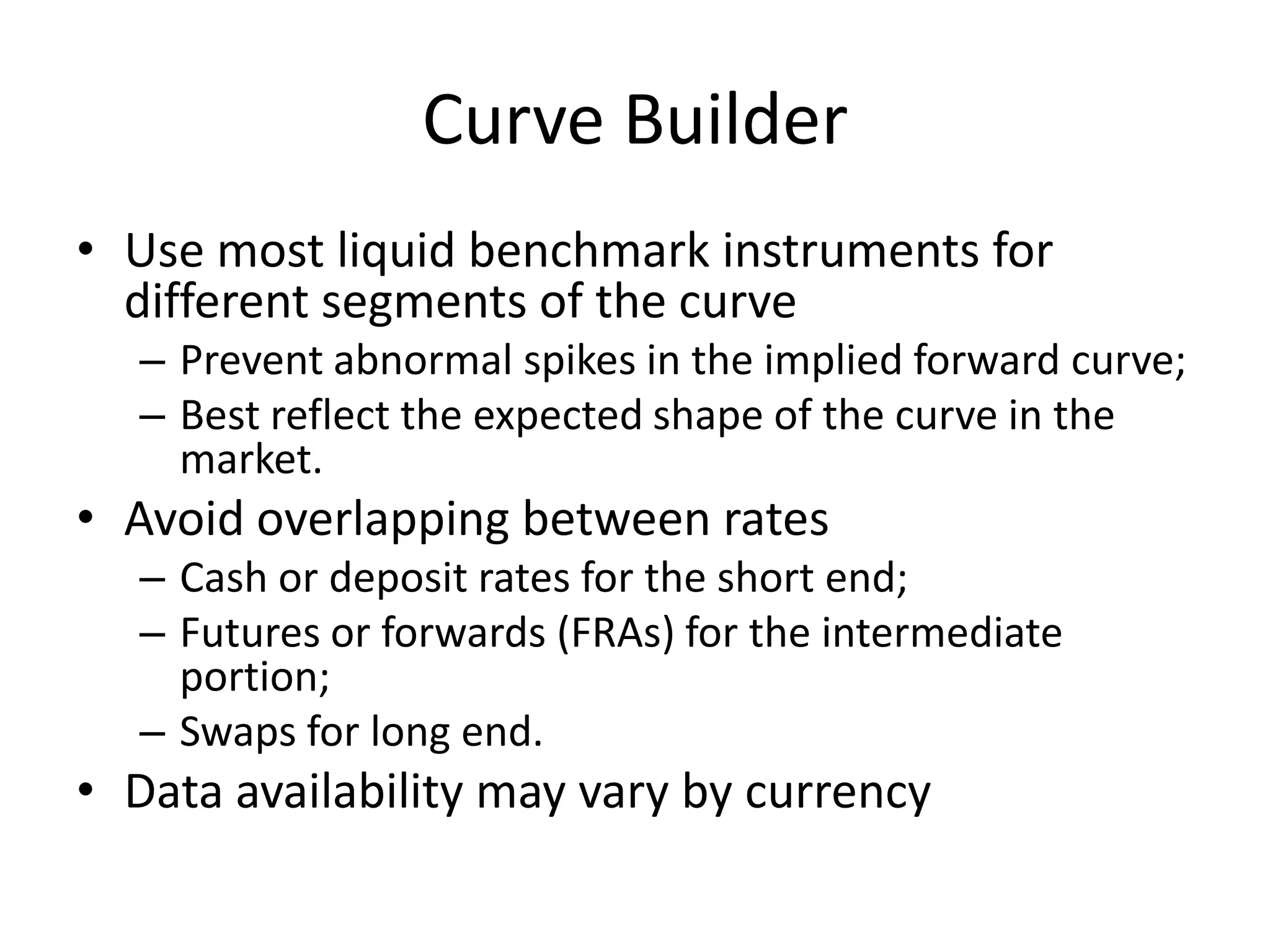 Curve Builder
• Use most liquid benchmark instruments for
  different segments of the curve
  – Prevent abnormal spikes in the implied forward curve;
  – Best reflect the expected shape of the curve in the
    market.
• Avoid overlapping between rates
  – Cash or deposit rates for the short end;
  – Futures or forwards (FRAs) for the intermediate
    portion;
  – Swaps for long end.
• Data availability may vary by currency
 