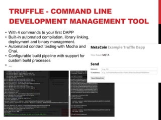 TRUFFLE - COMMAND LINE
DEVELOPMENT MANAGEMENT TOOL
• With 4 commands to your first DAPP
• Built-in automated compilation, library linking,
deployment and binary management.
• Automated contract testing with Mocha and
Chai.
• Configurable build pipeline with support for
custom build processes
• …
 