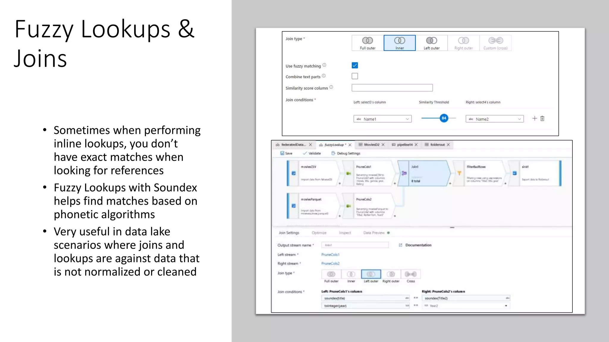 Fuzzy Lookups &
Joins
• Sometimes when performing
inline lookups, you don’t
have exact matches when
looking for references
• Fuzzy Lookups with Soundex
helps find matches based on
phonetic algorithms
• Very useful in data lake
scenarios where joins and
lookups are against data that
is not normalized or cleaned
 