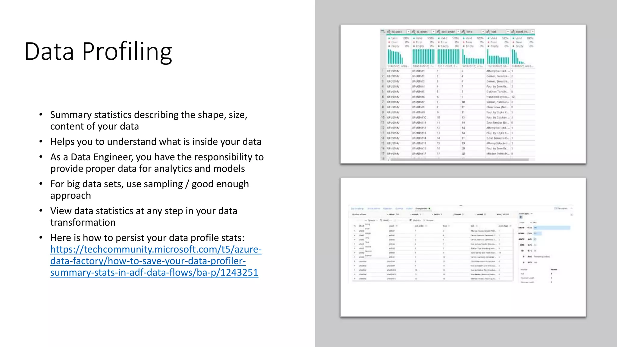 Data Profiling
• Summary statistics describing the shape, size,
content of your data
• Helps you to understand what is inside your data
• As a Data Engineer, you have the responsibility to
provide proper data for analytics and models
• For big data sets, use sampling / good enough
approach
• View data statistics at any step in your data
transformation
• Here is how to persist your data profile stats:
https://techcommunity.microsoft.com/t5/azure-
data-factory/how-to-save-your-data-profiler-
summary-stats-in-adf-data-flows/ba-p/1243251
 