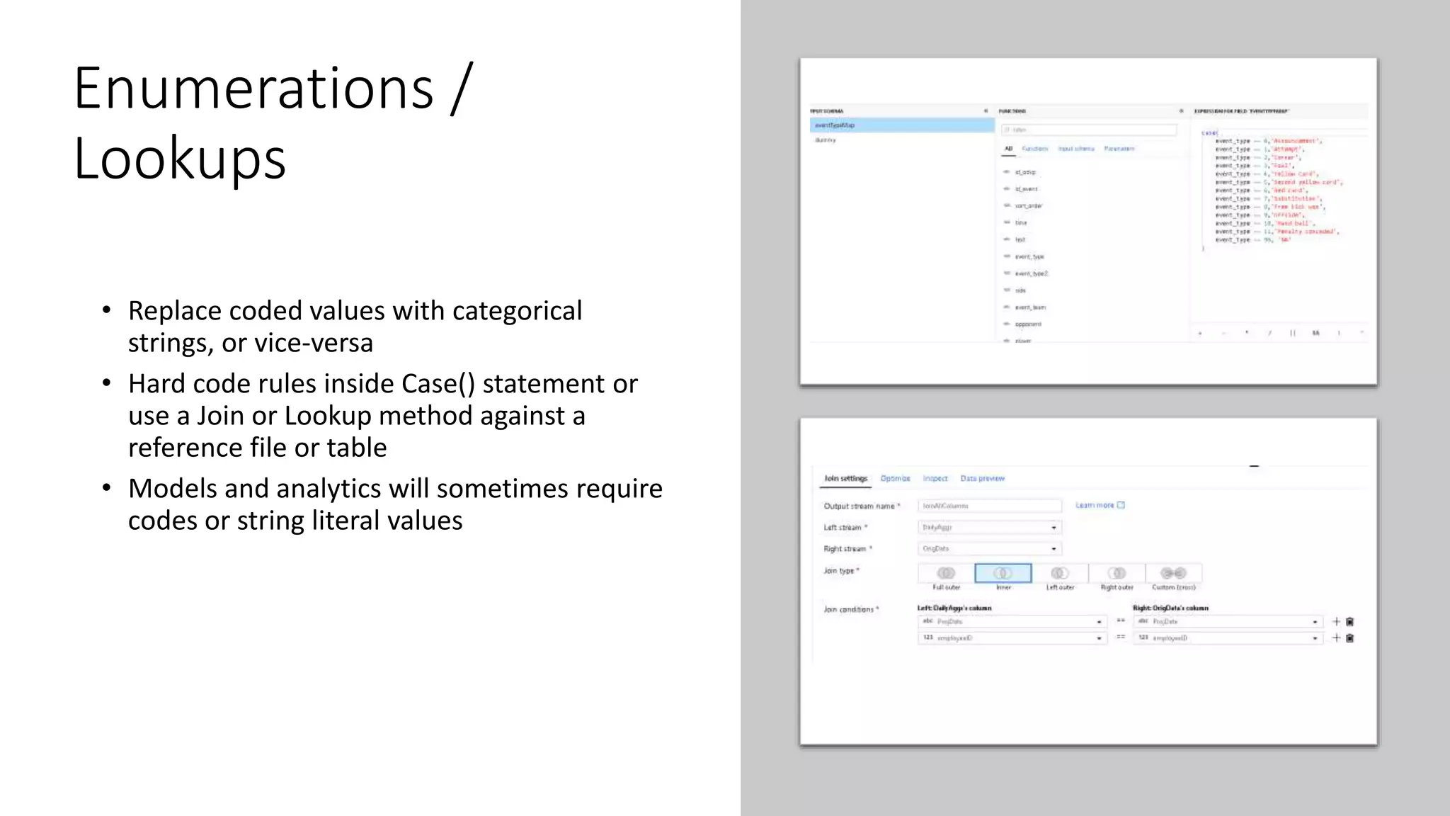Enumerations /
Lookups
• Replace coded values with categorical
strings, or vice-versa
• Hard code rules inside Case() statement or
use a Join or Lookup method against a
reference file or table
• Models and analytics will sometimes require
codes or string literal values
 