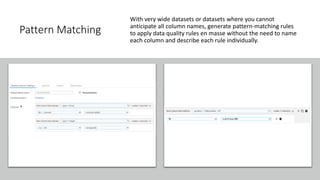 Pattern Matching
With very wide datasets or datasets where you cannot
anticipate all column names, generate pattern-matching rules
to apply data quality rules en masse without the need to name
each column and describe each rule individually.
 
