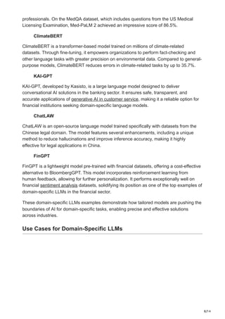 8/14
professionals. On the MedQA dataset, which includes questions from the US Medical
Licensing Examination, Med-PaLM 2 achieved an impressive score of 86.5%.
ClimateBERT
ClimateBERT is a transformer-based model trained on millions of climate-related
datasets. Through fine-tuning, it empowers organizations to perform fact-checking and
other language tasks with greater precision on environmental data. Compared to general-
purpose models, ClimateBERT reduces errors in climate-related tasks by up to 35.7%.
KAI-GPT
KAI-GPT, developed by Kasisto, is a large language model designed to deliver
conversational AI solutions in the banking sector. It ensures safe, transparent, and
accurate applications of generative AI in customer service, making it a reliable option for
financial institutions seeking domain-specific language models.
ChatLAW
ChatLAW is an open-source language model trained specifically with datasets from the
Chinese legal domain. The model features several enhancements, including a unique
method to reduce hallucinations and improve inference accuracy, making it highly
effective for legal applications in China.
FinGPT
FinGPT is a lightweight model pre-trained with financial datasets, offering a cost-effective
alternative to BloombergGPT. This model incorporates reinforcement learning from
human feedback, allowing for further personalization. It performs exceptionally well on
financial sentiment analysis datasets, solidifying its position as one of the top examples of
domain-specific LLMs in the financial sector.
These domain-specific LLMs examples demonstrate how tailored models are pushing the
boundaries of AI for domain-specific tasks, enabling precise and effective solutions
across industries.
Use Cases for Domain-Specific LLMs
 