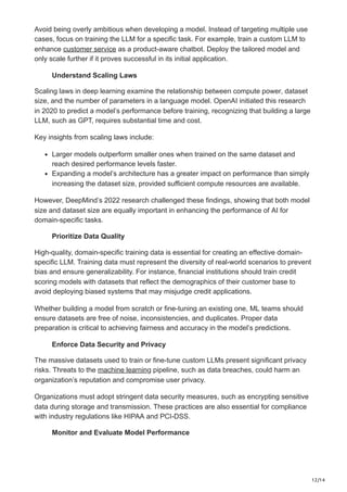 12/14
Avoid being overly ambitious when developing a model. Instead of targeting multiple use
cases, focus on training the LLM for a specific task. For example, train a custom LLM to
enhance customer service as a product-aware chatbot. Deploy the tailored model and
only scale further if it proves successful in its initial application.
Understand Scaling Laws
Scaling laws in deep learning examine the relationship between compute power, dataset
size, and the number of parameters in a language model. OpenAI initiated this research
in 2020 to predict a model’s performance before training, recognizing that building a large
LLM, such as GPT, requires substantial time and cost.
Key insights from scaling laws include:
Larger models outperform smaller ones when trained on the same dataset and
reach desired performance levels faster.
Expanding a model’s architecture has a greater impact on performance than simply
increasing the dataset size, provided sufficient compute resources are available.
However, DeepMind’s 2022 research challenged these findings, showing that both model
size and dataset size are equally important in enhancing the performance of AI for
domain-specific tasks.
Prioritize Data Quality
High-quality, domain-specific training data is essential for creating an effective domain-
specific LLM. Training data must represent the diversity of real-world scenarios to prevent
bias and ensure generalizability. For instance, financial institutions should train credit
scoring models with datasets that reflect the demographics of their customer base to
avoid deploying biased systems that may misjudge credit applications.
Whether building a model from scratch or fine-tuning an existing one, ML teams should
ensure datasets are free of noise, inconsistencies, and duplicates. Proper data
preparation is critical to achieving fairness and accuracy in the model’s predictions.
Enforce Data Security and Privacy
The massive datasets used to train or fine-tune custom LLMs present significant privacy
risks. Threats to the machine learning pipeline, such as data breaches, could harm an
organization’s reputation and compromise user privacy.
Organizations must adopt stringent data security measures, such as encrypting sensitive
data during storage and transmission. These practices are also essential for compliance
with industry regulations like HIPAA and PCI-DSS.
Monitor and Evaluate Model Performance
 