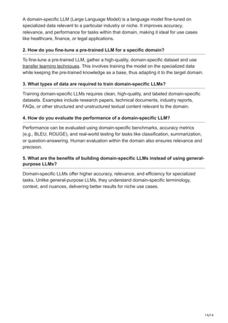 14/14
A domain-specific LLM (Large Language Model) is a language model fine-tuned on
specialized data relevant to a particular industry or niche. It improves accuracy,
relevance, and performance for tasks within that domain, making it ideal for use cases
like healthcare, finance, or legal applications.
2. How do you fine-tune a pre-trained LLM for a specific domain?
To fine-tune a pre-trained LLM, gather a high-quality, domain-specific dataset and use
transfer learning techniques. This involves training the model on the specialized data
while keeping the pre-trained knowledge as a base, thus adapting it to the target domain.
3. What types of data are required to train domain-specific LLMs?
Training domain-specific LLMs requires clean, high-quality, and labeled domain-specific
datasets. Examples include research papers, technical documents, industry reports,
FAQs, or other structured and unstructured textual content relevant to the domain.
4. How do you evaluate the performance of a domain-specific LLM?
Performance can be evaluated using domain-specific benchmarks, accuracy metrics
(e.g., BLEU, ROUGE), and real-world testing for tasks like classification, summarization,
or question-answering. Human evaluation within the domain also ensures relevance and
precision.
5. What are the benefits of building domain-specific LLMs instead of using general-
purpose LLMs?
Domain-specific LLMs offer higher accuracy, relevance, and efficiency for specialized
tasks. Unlike general-purpose LLMs, they understand domain-specific terminology,
context, and nuances, delivering better results for niche use cases.
 