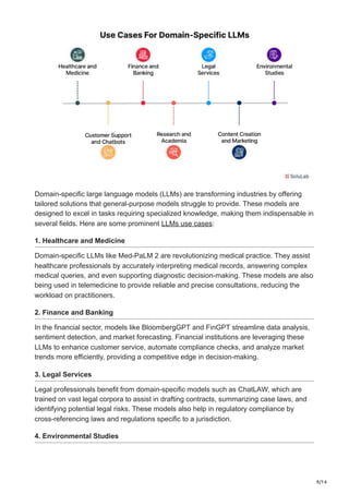 9/14
Domain-specific large language models (LLMs) are transforming industries by offering
tailored solutions that general-purpose models struggle to provide. These models are
designed to excel in tasks requiring specialized knowledge, making them indispensable in
several fields. Here are some prominent LLMs use cases:
1. Healthcare and Medicine
Domain-specific LLMs like Med-PaLM 2 are revolutionizing medical practice. They assist
healthcare professionals by accurately interpreting medical records, answering complex
medical queries, and even supporting diagnostic decision-making. These models are also
being used in telemedicine to provide reliable and precise consultations, reducing the
workload on practitioners.
2. Finance and Banking
In the financial sector, models like BloombergGPT and FinGPT streamline data analysis,
sentiment detection, and market forecasting. Financial institutions are leveraging these
LLMs to enhance customer service, automate compliance checks, and analyze market
trends more efficiently, providing a competitive edge in decision-making.
3. Legal Services
Legal professionals benefit from domain-specific models such as ChatLAW, which are
trained on vast legal corpora to assist in drafting contracts, summarizing case laws, and
identifying potential legal risks. These models also help in regulatory compliance by
cross-referencing laws and regulations specific to a jurisdiction.
4. Environmental Studies
 