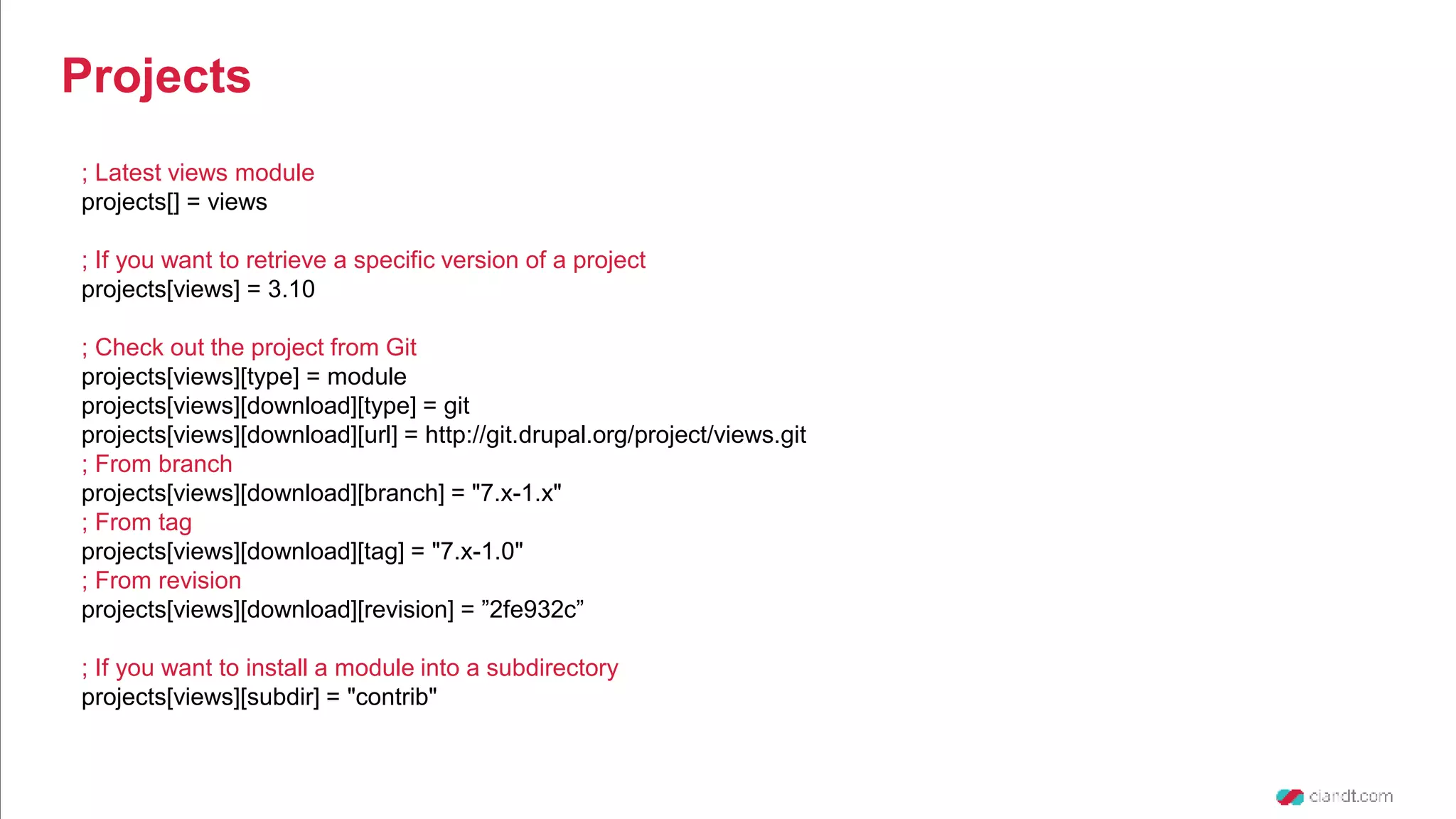 ; Latest views module projects[] = views ; If you want to retrieve a specific version of a project projects[views] = 3.10 ; Check out the project from Git projects[views][type] = module projects[views][download][type] = git projects[views][download][url] = http://git.drupal.org/project/views.git ; From branch projects[views][download][branch] = "7.x-1.x" ; From tag projects[views][download][tag] = "7.x-1.0" ; From revision projects[views][download][revision] = ”2fe932c” ; If you want to install a module into a subdirectory projects[views][subdir] = "contrib" Projects 