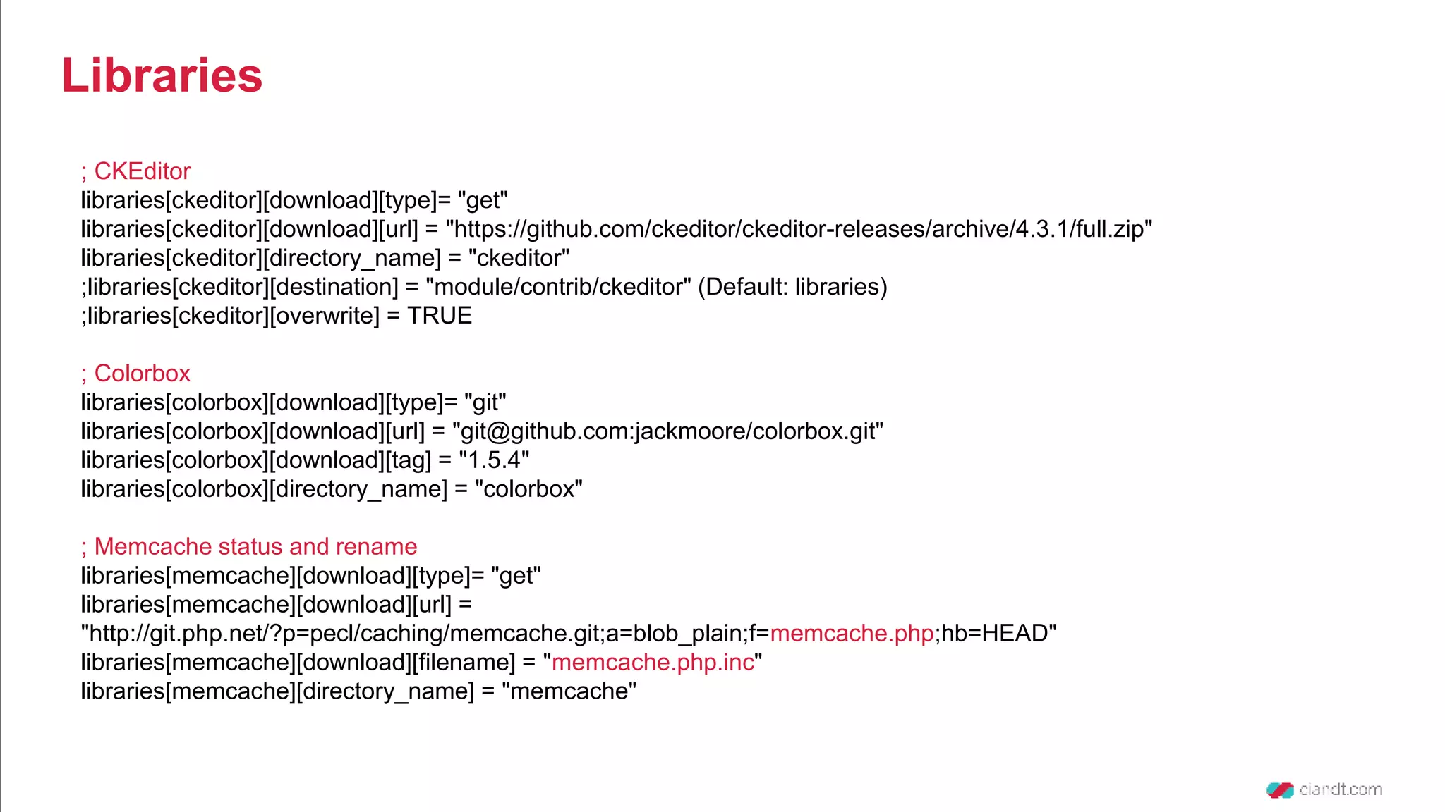 ; CKEditor libraries[ckeditor][download][type]= "get" libraries[ckeditor][download][url] = "https://github.com/ckeditor/ckeditor-releases/archive/4.3.1/full.zip" libraries[ckeditor][directory_name] = "ckeditor" ;libraries[ckeditor][destination] = "module/contrib/ckeditor" (Default: libraries) ;libraries[ckeditor][overwrite] = TRUE ; Colorbox libraries[colorbox][download][type]= "git" libraries[colorbox][download][url] = "git@github.com:jackmoore/colorbox.git" libraries[colorbox][download][tag] = "1.5.4" libraries[colorbox][directory_name] = "colorbox" ; Memcache status and rename libraries[memcache][download][type]= "get" libraries[memcache][download][url] = "http://git.php.net/?p=pecl/caching/memcache.git;a=blob_plain;f=memcache.php;hb=HEAD" libraries[memcache][download][filename] = "memcache.php.inc" libraries[memcache][directory_name] = "memcache" Libraries 