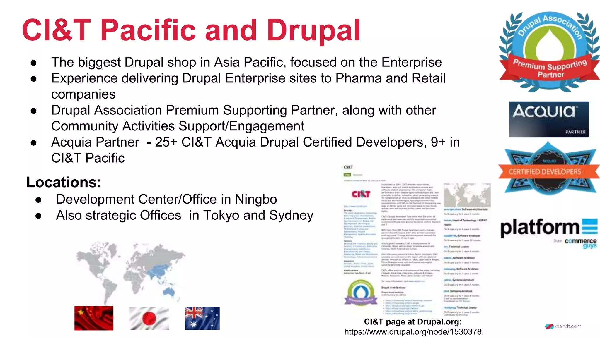 CI&T Pacific and Drupal ● The biggest Drupal shop in Asia Pacific, focused on the Enterprise ● Experience delivering Drupal Enterprise sites to Pharma and Retail companies ● Drupal Association Premium Supporting Partner, along with other Community Activities Support/Engagement ● Acquia Partner - 25+ CI&T Acquia Drupal Certified Developers, 9+ in CI&T Pacific CI&T page at Drupal.org: https://www.drupal.org/node/1530378 Locations: ● Development Center/Office in Ningbo ● Also strategic Offices in Tokyo and Sydney 
