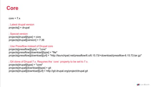 core = 7.x
; Latest drupal version
projects[] = drupal
; Special version
projects[drupal][type] = core
projects[drupal][version] = 7.36
; Use Pressflow instead of Drupal core
projects[pressflow][type] = "core"
projects[pressflow][download][type] = "file"
projects[pressflow][download][url] = "http://launchpad.net/pressflow/6.x/6.15.73/+download/pressflow-6.15.73.tar.gz"
; Git clone of Drupal 7.x. Requires the `core` property to be set to 7.x.
projects[drupal][type] = "core"
projects[drupal][download][type] = git
projects[drupal][download][url] = http://git.drupal.org/project/drupal.git
Core
 