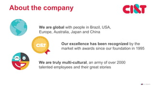 About the company
We are global with people in Brazil, USA,
Europe, Australia, Japan and China
Our excellence has been recognized by the
market with awards since our foundation in 1995
We are truly multi-cultural, an army of over 2000
talented employees and their great stories
 