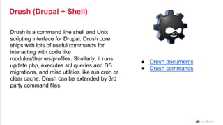 Drush (Drupal + Shell)
Drush is a command line shell and Unix
scripting interface for Drupal. Drush core
ships with lots of useful commands for
interacting with code like
modules/themes/profiles. Similarly, it runs
update.php, executes sql queries and DB
migrations, and misc utilities like run cron or
clear cache. Drush can be extended by 3rd
party command files.
● Drush documents
● Drush commands
 