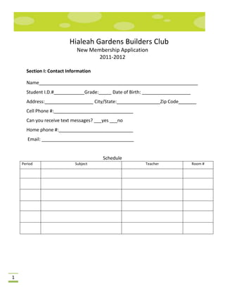Hialeah Gardens Builders Club
                             New Membership Application
                                    2011-2012

      Section I: Contact Information

      Name______________________________________________________________
      Student I.D.#____________Grade:_____ Date of Birth: ___________________
      Address:___________________ City/State:_________________Zip Code_______
      Cell Phone #:_______________________________
      Can you receive text messages? ___yes ___no
      Home phone #:_____________________________
       Email: ____________________________________


                                        Schedule
    Period                  Subject                      Teacher                Room #




1
 
