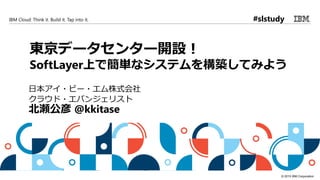 © 2015 IBM Corporation
IBM Cloud: Think it. Build it. Tap into it.
東京データセンター開設！
SoftLayer上で簡単なシステムを構築してみよう
日本アイ・ビー・エム株式会社
クラウド・エバンジェリスト
北瀬公彦 @kkitase
#slstudy
 