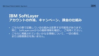IBM Cloud: Think it. Build it. Tap into it.
IBM SoftLayer
アカウントの作成、キャンペーン、課金の仕組み
• こちらの章で記載している仕組みは変更する可能性があります。
常に、SoftLayer.comからの最新情報を確認し、ご利用ください。
• こちらに掲載されているいかなる情報について、一切の責任、
または賠償責任を負いません。
 