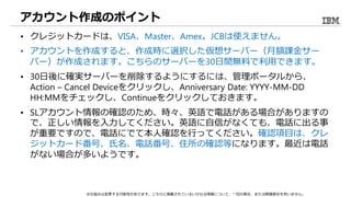 アカウント作成のポイント
• クレジットカードは、VISA、Master、Amex。JCBは使えません。
• アカウントを作成すると、作成時に選択した仮想サーバー（月額課金サー
バー）が作成されます。こちらのサーバーを30日間無料で利用できます。
• 30日後に確実サーバーを削除するようにするには、管理ポータルから、
Action – Cancel Deviceをクリックし、Anniversary Date: YYYY-MM-DD
HH:MMをチェックし、Continueをクリックしておきます。
• SLアカウント情報の確認のため、時々、英語で電話がある場合がありますの
で、正しい情報を入力してください。英語に自信がなくても、電話に出る事
が重要ですので、電話にでて本人確認を行ってください。確認項目は、クレ
ジットカード番号、氏名、電話番号、住所の確認等になります。最近は電話
がない場合が多いようです。
※仕組みは変更する可能性があります。こちらに掲載されているいかなる情報について、一切の責任、または賠償責任を負いません。
 