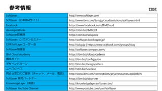 参考情報
SoftLayer http://www.softlayer.com
SoftLayer（日本IBMサイト） http://www.ibm.com/ibm/jp/cloud/solutions/softlayer.shtml
Facebook https://www.facebook.com/IBMCloud
developerWorks https://ibm.biz/BdRQzT
SoftLayer探検隊 https://ibm.biz/slexplore
SoftLayerハンズオンセミナー http://softlayer.doorkeeper.jp/
日本SoftLayerユーザー会 http://jslug.jp | https://www.facebook.com/groups/jslug
SoftLayer勉強会 http://softlayer.connpass.com/
IBM Cloud Academy https://ibm.biz/cloudacademy
構成ガイド http://ibm.biz/configguide
デザインパターン http://ibm.biz/designpattern
ユースケース http://ibm.biz/usecase
問合せ窓口のご提供（チャット、メール、電話） http://www.ibm.com/connect/ibm/jp/ja/resources/ap060807/
SoftLayer 販売パートナー https://ibm.biz/slpartner
KnowledgeLayer（英語） http://knowledgelayer.softlayer.com/
SoftLayer YouTube Channel http://www.youtube.com/user/softlayer
 