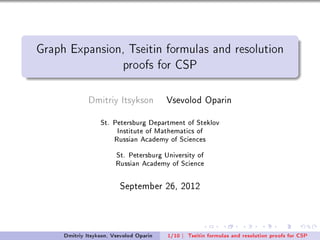Graph Expansion, Tseitin formulas and resolution

                          proofs for CSP



              Dmitriy Itsykson           Vsevolod Oparin
                  St. Petersburg Department of Steklov

                        Institute of Mathematics of

                       Russian Academy of Sciences


                        St. Petersburg University of

                        Russian Academy of Science




                         September 26, 2012



     Dmitriy Itsykson, Vsevolod Oparin   1/10 |   Tseitin formulas and resolution proofs for CSP
 