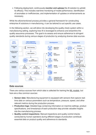 10/21
Following deployment, continuously monitor and upkeep the AI solution to uphold
its efficacy. This includes real-time monitoring of model performance, identification
of anomalies or inefficiencies, and implementation of updates or enhancements as
necessary.
While the aforementioned process provides a general framework for constructing
enterprise AI solutions in manufacturing, it can be tailored to suit specific use cases.
In the following section, we will delve into developing the quality check system within a
manufacturing setting, exploring how AI is leveraged to enhance and streamline the
quality assurance processes. The goal is to assess and ensure adherence to stringent
quality standards during various stages of production by analyzing diverse data sources.
Data sources
There are various sources from which data is collected for training the ML models, but
here are a few common sources:
Sensor data: Manufacturing equipment is equipped with sensors that capture real-
time data on various parameters such as temperature, pressure, speed, and other
relevant metrics during the production process.
Production logs: Detailed logs containing information on machine settings, product
specifications, and timestamps of each production step provide valuable insights
into the manufacturing process.
Quality control inspections: Manual inspections and quality control checks
conducted by human operators during different stages of production contribute
essential data on product quality and adherence to standards.
 
