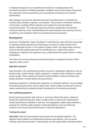 14/21
A metadata storage tool is a comprehensive solution for managing data in the
manufacturing domain, facilitating seamless navigation across diverse data components
and capturing crucial characteristics such as production timestamps and machine
specifications.
Data catalogs have become essential resources for professionals in manufacturing,
including data scientists, engineers, and analysts. They provide a centralized repository
of information, enabling efficient searches and insights into intricate details of
manufacturing data. This organized approach enhances collaboration and decision-
making by fostering a clear understanding of the data landscape and ensuring accuracy,
consistency, and compliance within the manufacturing data ecosystem.
Development
During the “development” stage of analytics in manufacturing, data scientists concentrate
on selecting suitable algorithms and techniques to construct models tailored to the
specific challenges at hand. In the context of quality control, this stage entails choosing
machine learning models well-suited for classification (e.g., determining product
acceptance or rejection) and regression (e.g., predicting product quality metrics or defect
probabilities).
Let’s delve into how the processed manufacturing data is employed during the “Build”
stage for quality control:
Algorithm selection:
Data scientists in the manufacturing domain may opt for classification algorithms such as
decision trees, random forests, logistic regression, or support vector machines to assess
product quality. These models are trained to predict whether a product will likely meet
quality standards or exhibit defects during production.
Regression algorithms, including linear regression or ensemble methods, may be suitable
for predicting quality metrics such as defect rates. These models can forecast numerical
values representing the expected quality characteristics of manufactured products.
Data splitting/segregation:
Divide historical production data into two or more sets. Most of the data is utilized for
training the model (training set), while a smaller portion is reserved for assessing the
model’s performance (validation or test set). This segregation enables data scientists to
evaluate how well the quality prediction model generalizes to new manufacturing
scenarios and ensures robust performance in real-world applications.
Training the model
Input data: Feed the pre-processed training data into the selected algorithm. The
algorithm learns patterns and relationships between input features, such as sensor
readings, production parameters, historical data, and the quality labels indicating whether
 