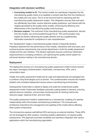 16/21
Integration with decision workflow
Connecting models to UI: The trained models are seamlessly integrated into the
manufacturing quality check UI to establish a smooth data flow from the interface to
the models and vice versa. The UI is the front-end tool for interacting with the
manufacturing quality assessment system. This integration ensures that end-users
can effortlessly input data, receive real-time quality predictions, and interact with the
insights generated by the quality check models, enhancing the efficiency and
effectiveness of the manufacturing quality control process.
Decision outputs: The outcomes of the manufacturing quality assessment, derived
from the models, are communicated through the UI. This communication may
explain the factors influencing the quality decision and any supplementary
information essential for compliance or user comprehension.
The “development” stage in manufacturing quality checks is frequently iterative.
Feedback obtained from the performance of the models, interactions with end-users, and
evolving business requirements may prompt adjustments in both the quality assessment
models and the user interface. This iterative approach ensures continuous refinement,
responsiveness to changing conditions, and optimizing the quality control system for
enhanced decision-making in the manufacturing domain.
Deployment
The deployment process of a manufacturing quality assessment model involves several
key steps, leveraging containerization, Kubernetes, microservices, APIs, and a
consumption layer.
Initially, the quality assessment model and its code and dependencies are packaged into
a container using technologies such as Docker. This containerization ensures the model’s
isolation and consistent deployment across various manufacturing environments.
Subsequently, Kubernetes is utilized to deploy and scale the containerized quality
assessment model. Kubernetes facilitates automatic scaling based on demand, ensuring
optimal resource utilization, and provides monitoring tools for tracking metrics like
resource usage, response times, and error rates.
The quality assessment model is implemented as a microservice, enabling it to operate
independently within the broader manufacturing architecture. The microservices
architecture streamlines the management and updating of the model without affecting
other system components.
The microservice exposes well-defined APIs serving as an external interface. These APIs
can be leveraged by other systems, including analytics applications, to request quality
assessments. This approach promotes reusability and seamless integration with various
applications within the manufacturing organization.
 
