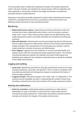 17/21
The consumption layer is tasked with exposing the results of the quality assessment
model. This layer includes user interfaces for manual reviews, APIs for integration with
other applications, and process interfaces that trigger downstream manufacturing
processes based on quality decisions.
Deploying a manufacturing quality assessment model involves transitioning the trained
model from a development environment to a production environment where it can
effectively predict outcomes for new manufacturing data.
Monitoring
Model performance metrics: Implementing monitoring mechanisms within the
microservice to track model performance metrics, such as accuracy, precision,
recall, and F1 score. These metrics provide insights into the effectiveness of the
quality assessment model in accurately identifying and classifying manufacturing
outcomes.
Data drift detection: Monitoring the incoming manufacturing data for drift ensures
that the quality assessment model remains relevant to the evolving data distribution.
Sudden changes in the characteristics of incoming data may indicate a need for
model retraining to maintain its accuracy and effectiveness.
Error logging: Logging errors and exceptions is crucial to promptly identify and
address issues within the manufacturing quality assessment system. This includes
recording discrepancies between the expected and actual model outputs and
facilitating quick diagnosis and resolution of potential issues to uphold the reliability
of the quality check process.
Logging and auditing
Audit trails: Maintaining audit trails for all quality assessments made by the model,
including timestamps, input data, and decisions. This is crucial for compliance with
manufacturing standards and retrospective analysis to understand the history of
product quality evaluations.
Logging changes: Recording changes to the model, code, or configurations. This
practice ensures traceability and aids in understanding the context if issues arise,
providing a comprehensive view of the evolution of the quality assessment system.
Alerting and notifications
Alerts for anomalies: Implementing alerting mechanisms to notify relevant
stakeholders in case of anomalies or issues with the model’s performance in
manufacturing quality assessment. Timely alerts help address potential problems
promptly and maintain the integrity of the quality control process.
 