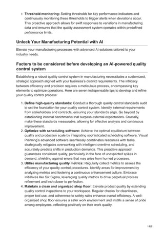 18/21
Threshold monitoring: Setting thresholds for key performance indicators and
continuously monitoring these thresholds to trigger alerts when deviations occur.
This proactive approach allows for swift responses to variations in manufacturing
data and ensures that the quality assessment system operates within predefined
performance limits.
Unlock Your Manufacturing Potential with AI
Elevate your manufacturing processes with advanced AI solutions tailored to your
industry needs.
Factors to be considered before developing an AI-powered quality
control system
Establishing a robust quality control system in manufacturing necessitates a customized,
strategic approach aligned with your business’s distinct requirements. The intricacy
between efficiency and precision requires a meticulous process, encompassing key
elements to optimize operations. Here are seven indispensable tips to develop and refine
your quality control process:
1. Define high-quality standards: Conduct a thorough quality control standards audit
to set the foundation for your quality control system. Identify external requirements
from stakeholders and contracts, ensuring your standards align. Go beyond by
establishing internal benchmarks that surpass external expectations. Crucially,
make these standards measurable, allowing for effective analysis and continuous
improvement.
2. Optimize with scheduling software: Achieve the optimal equilibrium between
quality and production scale by integrating sophisticated scheduling software. Visual
Planning’s advanced software seamlessly coordinates resources with tasks,
strategically mitigates overworking with intelligent overtime scheduling, and
accurately predicts shifts in production demands. This proactive approach
guarantees consistent quality, particularly in the face of unexpected spikes in
demand, shielding against errors that may arise from hurried processes.
3. Utilize manufacturing quality metrics: Regularly collect metrics to assess the
efficiency of your quality control procedures. Identify areas for improvement by
analyzing metrics and fostering a continuous enhancement culture. Embrace
initiatives like Six Sigma, leveraging quality metrics to drive perpetual process
refinement and inch closer to perfection.
4. Maintain a clean and organized shop floor: Elevate product quality by extending
quality control inspections to your workspace. Regular checks for cleanliness,
proper tool use, and adherence to safety rules enhance overall efficiency. A well-
organized shop floor ensures a safer work environment and instills a sense of pride
among employees, reflecting positively on their work quality.
 