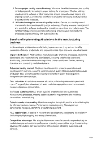 19/21
5. Ensure proper quality control training: Maximize the effectiveness of your quality
control program by investing in proper training for employees. Whether utilizing
visual planning software or other resources, ensure comprehensive training and
ongoing support. A well-trained workforce is crucial to harnessing the full potential
of quality control initiatives.
6. Utilize technology for enhanced quality control: Elevate your quality control
processes by incorporating cutting-edge technology. Employ resource management
and scheduling software to streamline operations, save time, and reduce costs. The
right technology simplifies complex scheduling, ensuring your manufacturing
processes align seamlessly with business needs.
Benefits of implementing AI solutions in the manufacturing
business
Implementing AI solutions in manufacturing businesses can bring various benefits,
increasing efficiency, productivity, and competitiveness. Here are some key advantages:
Improved efficiency: AI streamlines manufacturing by analyzing processes, identifying
bottlenecks, and recommending optimizations, ensuring streamlined operations.
Additionally, predictive maintenance algorithms prevent equipment failures, reducing
downtime and preventing costly breakdowns.
Enhanced quality control: AI-driven visual inspection systems automate defect
identification in real-time, ensuring superior product quality. Data analytics tools analyze
production data, facilitating continuous improvements in quality through pattern
recognition and trend analysis.
Cost reduction: AI optimizes resource allocation, minimizing waste and operational
costs. Energy efficiency is enhanced as AI predicts usage patterns and recommends
measures to reduce consumption.
Increased customization: AI-driven systems enable flexible and customized
manufacturing processes, meeting specific customer requirements and fostering
personalized manufacturing.
Data-driven decision-making: Real-time analytics through AI provide actionable insights
for informed decision-making. Performance monitoring using AI analyzes key
performance indicators, identifying areas for improvement.
R&D acceleration: AI assists in research and development, accelerating innovation by
facilitating rapid prototyping and testing of new ideas.
Competitive advantage: AI’s adaptability enables manufacturers to respond quickly to
market changes and customer preferences, providing a competitive edge. Implementing
advanced AI solutions can lead to market differentiation, attracting customers and
partners.
 