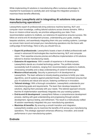 20/21
While implementing AI solutions in manufacturing offers numerous advantages, it’s
important for businesses to carefully plan and manage the integration process to
maximize these benefits effectively.
How does LewayHertz aid in integrating AI solutions into your
manufacturing operations?
LeewayHertz expert AI professionals bring extensive machine learning, NLP, and
computer vision knowledge, crafting tailored solutions across diverse domains. With a
focus on mission-critical security, we prioritize safeguarding your data. From
recommendation systems to chatbots, our extensive AI experience ensures success. We
follow an end-to-end AI development process, understanding your goals, creating
bespoke solutions, and seamlessly integrating them into your existing systems. Leverage
our proven track record and propel your manufacturing operations into the future with
cutting-edge AI technology. Here is why you should hire us.
Expert AI professionals: LeewayHertz boasts a team of skilled professionals well-
versed in advanced AI technologies like machine learning, NLP, and computer
vision. Their expertise ensures precise and effective implementation of AI solutions
tailored to diverse manufacturing needs.
Extensive AI experience: With a wealth of experience in AI development,
LeewayHertz stands as a trusted technology partner. The portfolio includes
successfully built AI solutions, ranging from recommendation systems to chatbots,
showcasing versatility and a deep understanding of varied AI technologies.
Mission-critical security: Security is paramount in AI development at
LeewayHertz. The team adheres to industry-leading practices to fortify your data,
algorithms, and AI systems against potential threats. This commitment ensures that
your AI solutions are robust and secure, fostering confidence in innovation.
Tailored strategy: With a thorough consultation, LeewayHertz understands your
manufacturing goals and requirements. The team then develops bespoke AI
solutions, aligning them precisely with your needs. This tailored approach ensures
that the AI implementation seamlessly integrates into your existing systems.
End-to-end AI development: LeewayHertz follows a comprehensive development
process, starting with goal understanding and progressing through solution
development, rigorous testing, and refinement. The result is a meticulously crafted
AI solution seamlessly integrated into your manufacturing operations.
Maximize AI benefits: By ensuring a smooth transition and integration,
LeewayHertz enables you to maximize the benefits of AI across your manufacturing
operations. This strategic approach enhances efficiency, innovation, and overall
performance in your manufacturing system.
Endnote
 