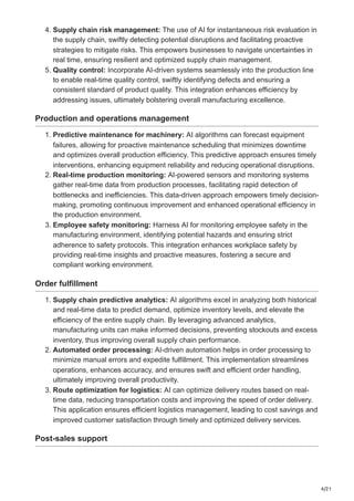 4/21
4. Supply chain risk management: The use of AI for instantaneous risk evaluation in
the supply chain, swiftly detecting potential disruptions and facilitating proactive
strategies to mitigate risks. This empowers businesses to navigate uncertainties in
real time, ensuring resilient and optimized supply chain management.
5. Quality control: Incorporate AI-driven systems seamlessly into the production line
to enable real-time quality control, swiftly identifying defects and ensuring a
consistent standard of product quality. This integration enhances efficiency by
addressing issues, ultimately bolstering overall manufacturing excellence.
Production and operations management
1. Predictive maintenance for machinery: AI algorithms can forecast equipment
failures, allowing for proactive maintenance scheduling that minimizes downtime
and optimizes overall production efficiency. This predictive approach ensures timely
interventions, enhancing equipment reliability and reducing operational disruptions.
2. Real-time production monitoring: AI-powered sensors and monitoring systems
gather real-time data from production processes, facilitating rapid detection of
bottlenecks and inefficiencies. This data-driven approach empowers timely decision-
making, promoting continuous improvement and enhanced operational efficiency in
the production environment.
3. Employee safety monitoring: Harness AI for monitoring employee safety in the
manufacturing environment, identifying potential hazards and ensuring strict
adherence to safety protocols. This integration enhances workplace safety by
providing real-time insights and proactive measures, fostering a secure and
compliant working environment.
Order fulfillment
1. Supply chain predictive analytics: AI algorithms excel in analyzing both historical
and real-time data to predict demand, optimize inventory levels, and elevate the
efficiency of the entire supply chain. By leveraging advanced analytics,
manufacturing units can make informed decisions, preventing stockouts and excess
inventory, thus improving overall supply chain performance.
2. Automated order processing: AI-driven automation helps in order processing to
minimize manual errors and expedite fulfillment. This implementation streamlines
operations, enhances accuracy, and ensures swift and efficient order handling,
ultimately improving overall productivity.
3. Route optimization for logistics: AI can optimize delivery routes based on real-
time data, reducing transportation costs and improving the speed of order delivery.
This application ensures efficient logistics management, leading to cost savings and
improved customer satisfaction through timely and optimized delivery services.
Post-sales support
 